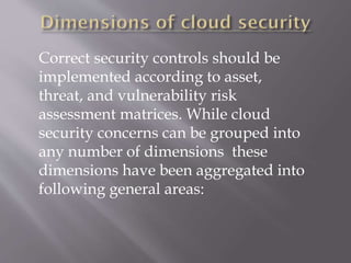 Correct security controls should be
implemented according to asset,
threat, and vulnerability risk
assessment matrices. While cloud
security concerns can be grouped into
any number of dimensions these
dimensions have been aggregated into
following general areas:
 