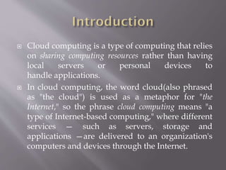  Cloud computing is a type of computing that relies
on sharing computing resources rather than having
local servers or personal devices to
handle applications.
 In cloud computing, the word cloud(also phrased
as "the cloud") is used as a metaphor for "the
Internet," so the phrase cloud computing means "a
type of Internet-based computing," where different
services — such as servers, storage and
applications —are delivered to an organization's
computers and devices through the Internet.
 