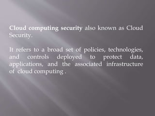 Cloud computing security also known as Cloud
Security.
It refers to a broad set of policies, technologies,
and controls deployed to protect data,
applications, and the associated infrastructure
of cloud computing .
 
