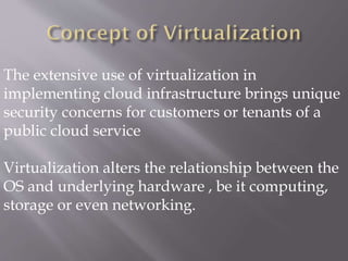 The extensive use of virtualization in
implementing cloud infrastructure brings unique
security concerns for customers or tenants of a
public cloud service
Virtualization alters the relationship between the
OS and underlying hardware , be it computing,
storage or even networking.
 