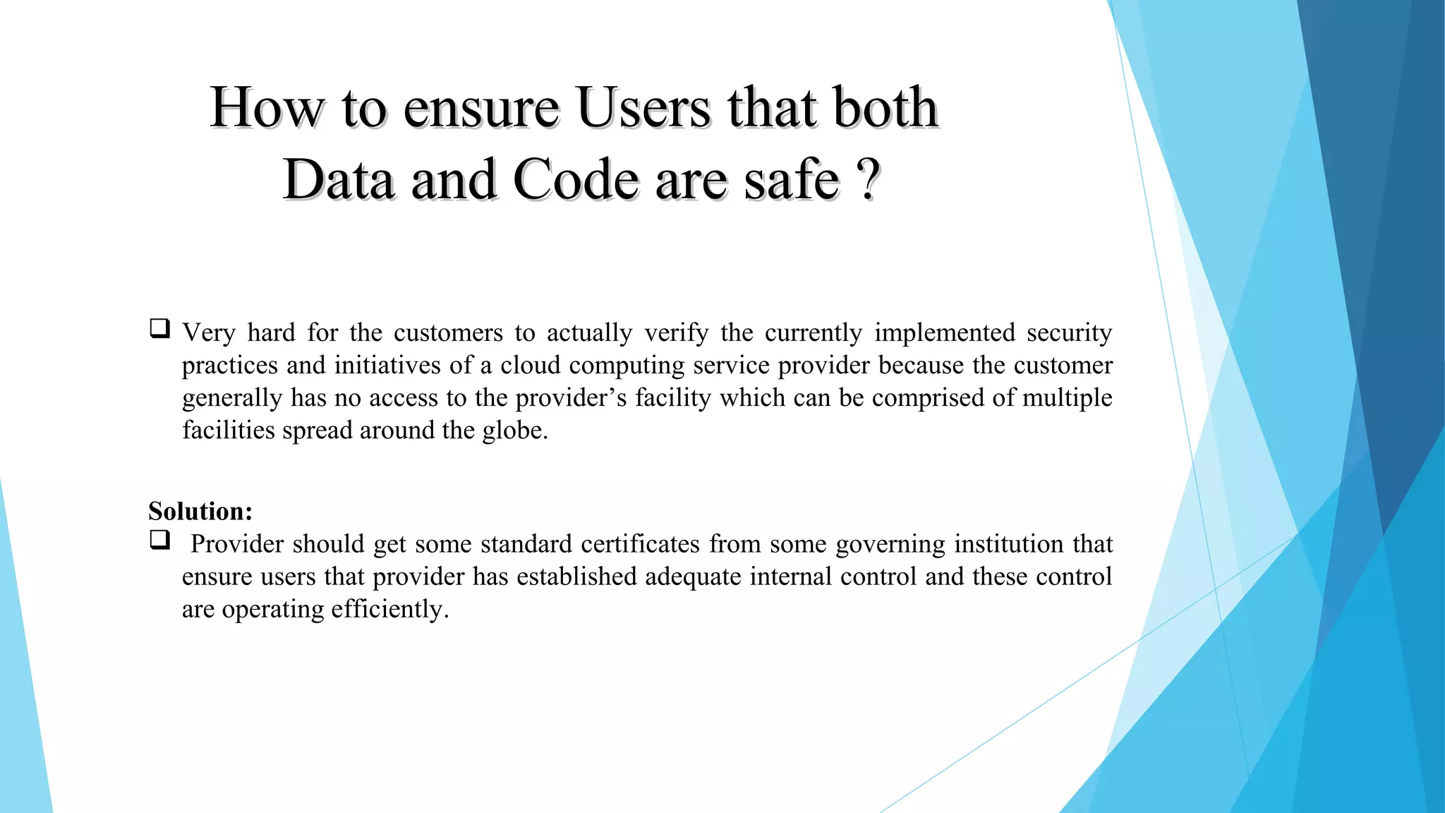 How to ensure Users that bothHow to ensure Users that both Data and Code are safe ?Data and Code are safe ?  Very hard for the customers to actually verify the currently implemented security practices and initiatives of a cloud computing service provider because the customer generally has no access to the provider’s facility which can be comprised of multiple facilities spread around the globe. Solution:  Provider should get some standard certificates from some governing institution that ensure users that provider has established adequate internal control and these control are operating efficiently. 
