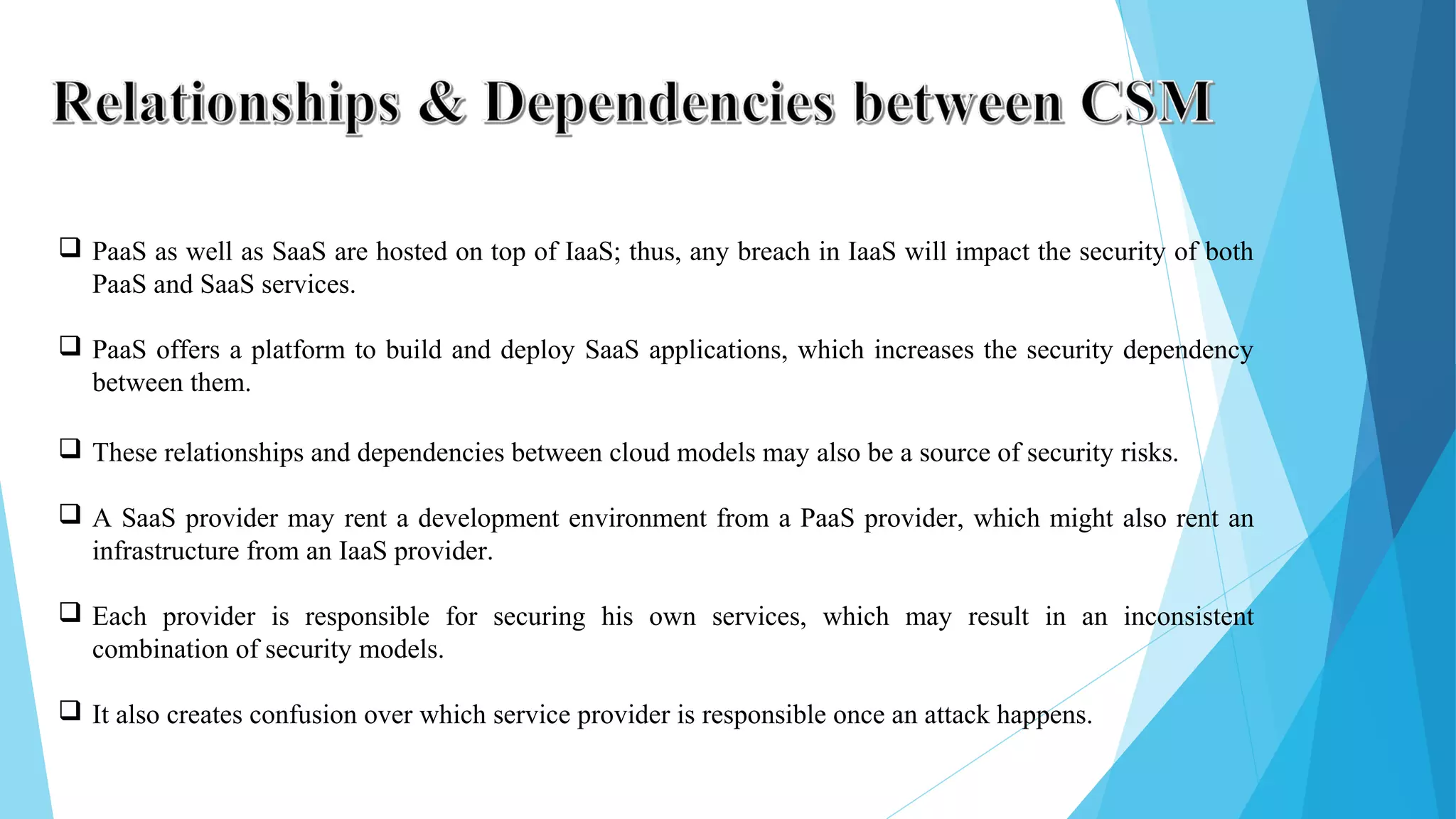  PaaS as well as SaaS are hosted on top of IaaS; thus, any breach in IaaS will impact the security of both PaaS and SaaS services.  PaaS offers a platform to build and deploy SaaS applications, which increases the security dependency between them.  These relationships and dependencies between cloud models may also be a source of security risks.  A SaaS provider may rent a development environment from a PaaS provider, which might also rent an infrastructure from an IaaS provider.  Each provider is responsible for securing his own services, which may result in an inconsistent combination of security models.  It also creates confusion over which service provider is responsible once an attack happens. 