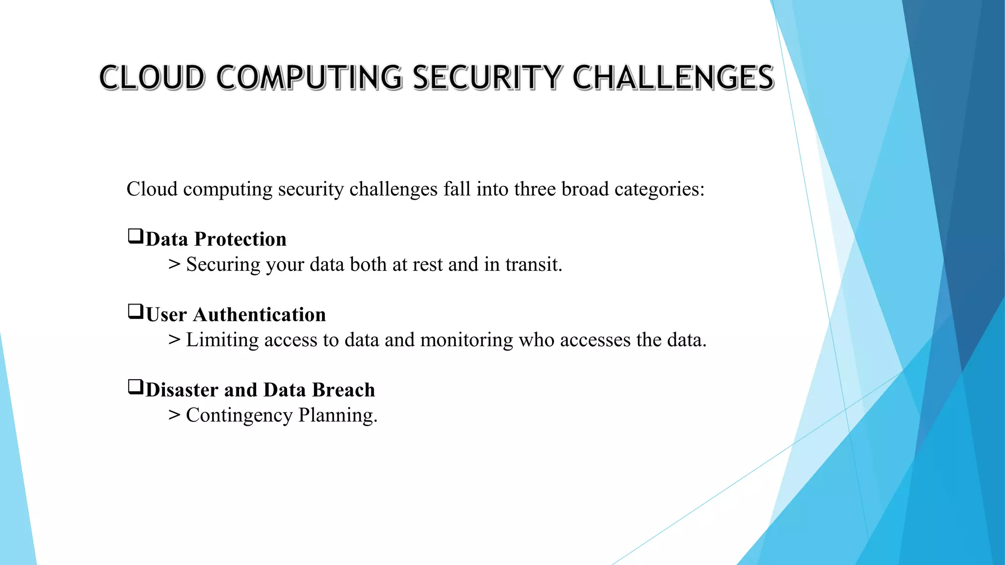 Cloud computing security challenges fall into three broad categories: Data Protection > Securing your data both at rest and in transit. User Authentication > Limiting access to data and monitoring who accesses the data. Disaster and Data Breach > Contingency Planning. 