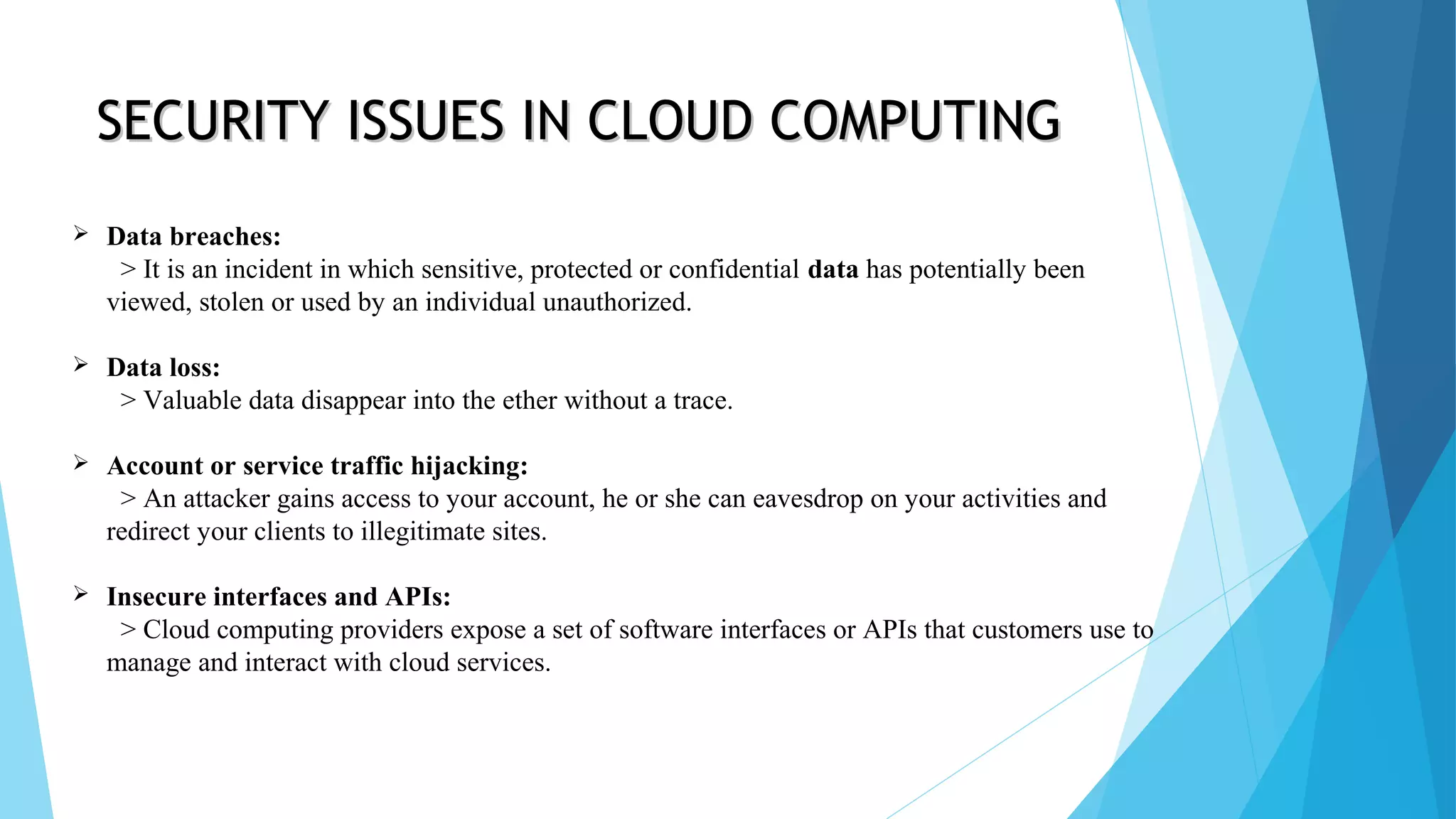  Data breaches: > It is an incident in which sensitive, protected or confidential data has potentially been viewed, stolen or used by an individual unauthorized.  Data loss: > Valuable data disappear into the ether without a trace.  Account or service traffic hijacking: > An attacker gains access to your account, he or she can eavesdrop on your activities and redirect your clients to illegitimate sites.  Insecure interfaces and APIs: > Cloud computing providers expose a set of software interfaces or APIs that customers use to manage and interact with cloud services. SECURITY ISSUES IN CLOUD COMPUTINGSECURITY ISSUES IN CLOUD COMPUTING 
