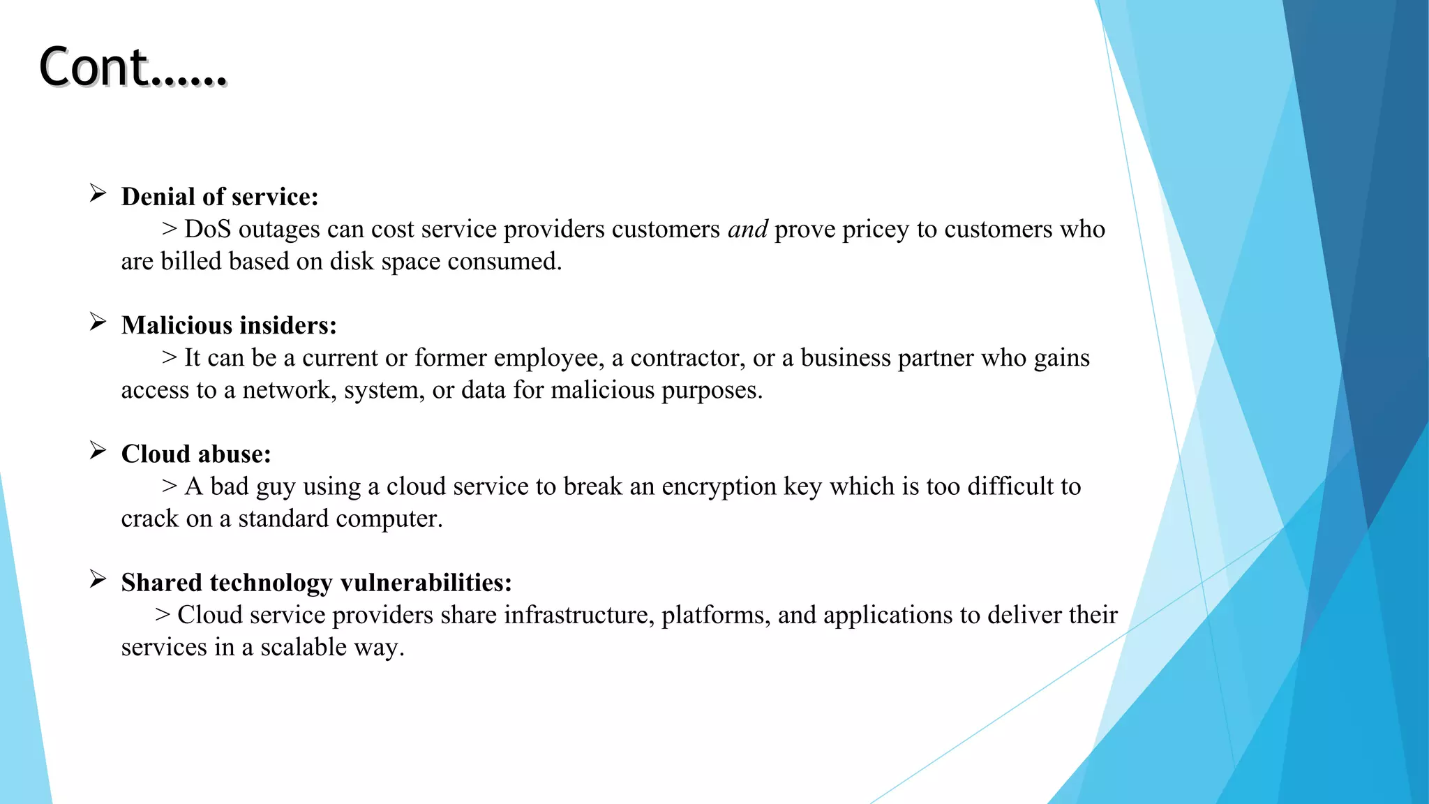  Denial of service: > DoS outages can cost service providers customers and prove pricey to customers who are billed based on disk space consumed.  Malicious insiders: > It can be a current or former employee, a contractor, or a business partner who gains access to a network, system, or data for malicious purposes.  Cloud abuse: > A bad guy using a cloud service to break an encryption key which is too difficult to crack on a standard computer.  Shared technology vulnerabilities: > Cloud service providers share infrastructure, platforms, and applications to deliver their services in a scalable way. Cont……Cont…… 