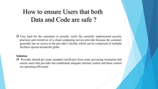 How to ensure Users that bothHow to ensure Users that both
Data and Code are safe ?Data and Code are safe ?
 Very hard for the customers to actually verify the currently implemented security
practices and initiatives of a cloud computing service provider because the customer
generally has no access to the provider’s facility which can be comprised of multiple
facilities spread around the globe.
Solution:
 Provider should get some standard certificates from some governing institution that
ensure users that provider has established adequate internal control and these control
are operating efficiently.
 