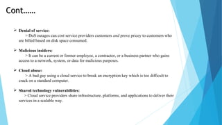  Denial of service:
> DoS outages can cost service providers customers and prove pricey to customers who
are billed based on disk space consumed.
 Malicious insiders:
> It can be a current or former employee, a contractor, or a business partner who gains
access to a network, system, or data for malicious purposes.
 Cloud abuse:
> A bad guy using a cloud service to break an encryption key which is too difficult to
crack on a standard computer.
 Shared technology vulnerabilities:
> Cloud service providers share infrastructure, platforms, and applications to deliver their
services in a scalable way.
Cont……Cont……
 