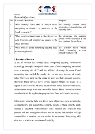 Seminar
10
Research Questions
No Research Questions Purpose
1 What security flaws exist in today's cloud
computing architecture, in particular in the
Saudi companies?
To identify current cloud
computing vulnerabilities and
security flaws.
2 What security measures are in place to prevent
data breaches and unauthorised access to the
cloud network?
To determine the existing
cloud security methods in use
and evaluate their efficacy.
3 What areas of cloud computing security need
to be strengthened?
To identify places where
cloud computing security
should be improved.
Literature Review
A lot of research has tackled cloud computing security. Information
technology has rapid changes in recent years. Cloud computing has added
more promising role of IT with the addition of storage for users. Cloud
computing has enabled the vendors to rent out their services at hourly
rates. They also rent out the space to users on their physical systems.
However, these services have several security threats for users. In a
report, Cloud Security Alliance revealed that abuse, insecure interfaces,
and nefarious usage were the vulnerable threats. These threats have been
associated with the application program interfaces and cloud computing.
Information security falls into three main objectives, such as integrity,
confidentiality, and availability. Security threats to these security goals
include a long-term confidentiality issue because one considers that
present and past encryption schema are not secure. Information leakage
vulnerability is another concern as data is outsourced. Tampering with
data also poses threats to data confidentiality.
 