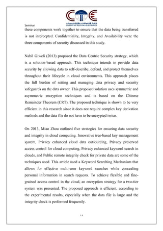 Seminar
12
these components work together to ensure that the data being transferred
is not intercepted. Confidentiality, Integrity, and Availability were the
three components of security discussed in this study.
Nabil Giweli (2013) proposed the Data Centric Security strategy, which
is a solution-based approach. This technique intends to provide data
security by allowing data to self-describe, defend, and protect themselves
throughout their lifecycle in cloud environments. This approach places
the full burden of setting and managing data privacy and security
safeguards on the data owner. This proposed solution uses symmetric and
asymmetric encryption techniques and is based on the Chinese
Remainder Theorem (CRT). The proposed technique is shown to be very
efficient in this research since it does not require complex key derivation
methods and the data file do not have to be encrypted twice.
On 2013, Miao Zhou outlined five strategies for ensuring data security
and integrity in cloud computing. Innovative tree-based key management
system, Privacy enhanced cloud data outsourcing, Privacy preserved
access control for cloud computing, Privacy enhanced keyword search in
clouds, and Public remote integrity check for private data are some of the
techniques used. This article used a Keyword Searching Mechanism that
allows for effective multi-user keyword searches while concealing
personal information in search requests. To achieve flexible and fine-
grained access control in the cloud, an encryption strategy for a two-tier
system was presented. The proposed approach is efficient, according to
the experimental results, especially when the data file is large and the
integrity check is performed frequently.
 