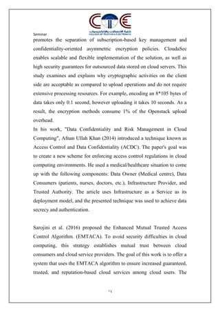 Seminar
14
promotes the separation of subscription-based key management and
confidentiality-oriented asymmetric encryption policies. CloudaSec
enables scalable and flexible implementation of the solution, as well as
high security guarantees for outsourced data stored on cloud servers. This
study examines and explains why cryptographic activities on the client
side are acceptable as compared to upload operations and do not require
extensive processing resources. For example, encoding an 8*105 bytes of
data takes only 0.1 second, however uploading it takes 10 seconds. As a
result, the encryption methods consume 1% of the Openstack upload
overhead.
In his work, "Data Confidentiality and Risk Management in Cloud
Computing", Afnan Ullah Khan (2014) introduced a technique known as
Access Control and Data Confidentiality (ACDC). The paper's goal was
to create a new scheme for enforcing access control regulations in cloud
computing environments. He used a medical/healthcare situation to come
up with the following components: Data Owner (Medical centre), Data
Consumers (patients, nurses, doctors, etc.), Infrastructure Provider, and
Trusted Authority. The article uses Infrastructure as a Service as its
deployment model, and the presented technique was used to achieve data
secrecy and authentication.
Sarojini et al. (2016) proposed the Enhanced Mutual Trusted Access
Control Algorithm. (EMTACA). To avoid security difficulties in cloud
computing, this strategy establishes mutual trust between cloud
consumers and cloud service providers. The goal of this work is to offer a
system that uses the EMTACA algorithm to ensure increased guaranteed,
trusted, and reputation-based cloud services among cloud users. The
 