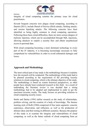 Seminar
16
integrity of cloud computing remains the primary issue for cloud
practitioners.
Several frequent concerns now plague cloud computing, according to
Danish (2011), include Denial of Service (DoS) attacks, flashing attacks,
and session hijacking attacks. The following concerns have been
identified as being highly common in cloud computing operations.
Following these basic cloud difficulties, there are more serious dangers of
malware injection, which can be accomplished through SQL injections,
allowing attackers to exploit a security flaw and obtain unauthorized
access to personal data.
With cloud computing becoming a more dominant technology in every
part of the IT industry, it is becoming increasingly necessary to fully
comprehend its vulnerabilities in order to avoid substantial damages and
losses.
Approach and Methodology
The most critical part of any study is the methodology because it explains
how the research will be conducted. The methodology of this study had to
be planned according to the requirement of the providing security
solutions to cloud computing, which is the ultimate objective of the study.
The methodology is based on certain historical perspectives, as other
people have already been conducted research in this field. As a result of
undertaking the literature review it was decided that a strong
methodology had to be adopted and implemented in order to get the
maximum accurate results. The study focuses on providing solutions to
cloud computing security issues.
Smith and Dainty (1991) define research as the study of relationships,
problem solving, and the creation of a body of knowledge. The famous
learning style of Kolb (1984) comprised of four main segments: concrete
experience, observation, and reflection, as well as the production of
abstract ideas and their testing in different scenarios. Because the purpose
of this study is to examine the integrity and vulnerabilities of cloud
computing, as well as the future outlook of cloud computing from an
 