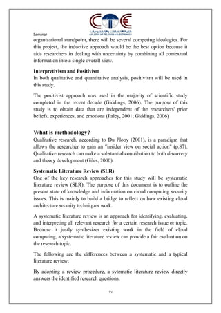 Seminar
17
organisational standpoint, there will be several competing ideologies. For
this project, the inductive approach would be the best option because it
aids researchers in dealing with uncertainty by combining all contextual
information into a single overall view.
Interpretivism and Positivism
In both qualitative and quantitative analysis, positivism will be used in
this study.
The positivist approach was used in the majority of scientific study
completed in the recent decade (Giddings, 2006). The purpose of this
study is to obtain data that are independent of the researchers' prior
beliefs, experiences, and emotions (Paley, 2001; Giddings, 2006)
What is methodology?
Qualitative research, according to Du Plooy (2001), is a paradigm that
allows the researcher to gain an "insider view on social action" (p.87).
Qualitative research can make a substantial contribution to both discovery
and theory development (Giles, 2000).
Systematic Literature Review (SLR)
One of the key research approaches for this study will be systematic
literature review (SLR). The purpose of this document is to outline the
present state of knowledge and information on cloud computing security
issues. This is mainly to build a bridge to reflect on how existing cloud
architecture security techniques work.
A systematic literature review is an approach for identifying, evaluating,
and interpreting all relevant research for a certain research issue or topic.
Because it justly synthesizes existing work in the field of cloud
computing, a systematic literature review can provide a fair evaluation on
the research topic.
The following are the differences between a systematic and a typical
literature review:
By adopting a review procedure, a sytematic literature review directly
answers the identified research questions.
 