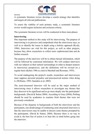 Seminar
18
A systematic literature review develops a search strategy that identifies
and targets all relevant publications.
To assess the viability of each primary study, a systematic literature
review would require inclusion and exclusion criteria.
The systematic literature review will be conducted in three main phases
Interviewing
One important method in this study will be interviewing. The purpose of
interviewing is to perceive and comprehend what the interviewee says, as
well as to identify the issues in depth using a holistic approach (Kvale,
1996). Interviews are vital for this project, as well as other projects,
because they allow researchers to collect more sophisticated data and do
further research.
The purpose of the interview will be to obtain factual information, which
will be followed by contextual information. We will conduct interviews
with our subjects in their natural surroundings in order to deepen nuances
in interviewee perspectives, and the definitions will be revised on a
regular basis (Kalnis 1986 as cited in Marshall and Rossman, 1955).
To avoid endangering the project's results, researchers and interviewees
must suppress personal prejudice and preconceived notions when doing
it. (Williams, 1993; Saunders et al, 2003)
The semi-structured interview will be used as the major method of
interviewing since it allows researchers to investigate any themes that
they discover to be significant and to go more deeply into the participants'
backgrounds. (David & Sutton 2004). According to Gray (2004), Probing
should be used by academics to examine fresh themes that were not
previously considered.
Because of the disparity in backgrounds of both the interviewer and the
participants, one disadvantage of conducting semi-structured interviews is
that the interviewers may be unable to discern some themes prompted by
the participants. (David & Sutton, 2004). Because there is no way to
avoid it, the best line of action is to bear this in mind before going into
the interview.
 