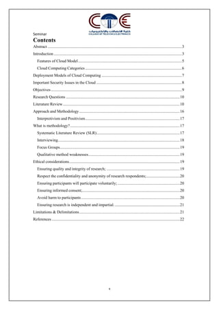 Seminar
2
Contents
Abstract ....................................................................................................................................3
Introduction ..............................................................................................................................3
Features of Cloud Model......................................................................................................5
Cloud Computing Categories ...............................................................................................6
Deployment Models of Cloud Computing ...............................................................................7
Important Security Issues in the Cloud ....................................................................................8
Objectives.................................................................................................................................9
Research Questions ................................................................................................................10
Literature Review...................................................................................................................10
Approach and Methodology...................................................................................................16
Interpretivism and Positivism.............................................................................................17
What is methodology?............................................................................................................17
Systematic Literature Review (SLR)..................................................................................17
Interviewing........................................................................................................................18
Focus Groups......................................................................................................................19
Qualitative method weaknesses..........................................................................................19
Ethical considerations.............................................................................................................19
Ensuring quality and integrity of research; ........................................................................19
Respect the confidentiality and anonymity of research respondents;.................................20
Ensuring participants will participate voluntarily; .............................................................20
Ensuring informed consent;................................................................................................20
Avoid harm to participants.................................................................................................20
Ensuring research is independent and impartial.................................................................21
Limitations & Delimitations...................................................................................................21
References ..............................................................................................................................22
 
