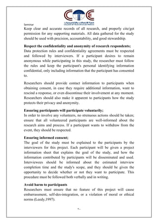 Seminar
20
Keep clear and accurate records of all research, and properly cite/get
permission for any supporting materials. All data gathered for the study
should be used with precision, accountability, and good stewardship.
Respect the confidentiality and anonymity of research respondents;
Data protection rules and confidentiality agreements must be respected
and followed by interviewers. If a participant desires to remain
anonymous while participating in this study, the researcher must follow
the rules and keep the participant's personal identifying information
confidential, only including information that the participant has consented
to.
Researchers should provide contact information to participants when
obtaining consent, in case they require additional information, want to
rescind a response, or even discontinue their involvement at any moment.
Researchers should also make it apparent to participants how the study
protects their privacy and anonymity.
Ensuring participants will participate voluntarily;
In order to involve any volunteers, no strenuous actions should be taken;
ensure that all volunteered participants are well-informed about the
research aims and process. If a participant wants to withdraw from the
event, they should be respected.
Ensuring informed consent;
The goal of the study must be explained to the participants by the
interviewers for this project. Each participant will be given a project
information sheet that explains the goal of the study, and how the
information contributed by participants will be disseminated and used.
Interviewees should be informed about the estimated interview
completion time and the study's scope, and they should be given the
opportunity to decide whether or not they want to participate. This
procedure must be followed both verbally and in writing.
Avoid harm to participants
Researchers must ensure that no feature of this project will cause
embarrassment, self-des-integration, or a violation of moral or ethical
norms (Leedy,1997).
 