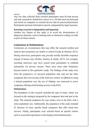 Seminar
21
Any raw data collected from research participants must be kept private
and only researchers should have access to it. All data must be processed
and stored on computers or external devices that are password-protected.
Participants' personal information must be safeguarded by legal measures.
Ensuring research is independent and impartial.
Another key feature of this study is to avoid the dissemination of
dangerous materials, such as hacking tools or obstructive coding, in order
to prevent future misuse.
Limitations & Delimitations
Limitations are circumstances that may affect the research method and
analysis that researchers are unable to control (Leedy & Ormrod, 2013).
During interviews, participants may provide socially desirable responses
instead of honest ones (Waller, Hockin, & Smith, 2017). For example,
recording interviews may have caused some participants to withhold
information for privacy reasons. There were some other limitations
beyond control in this qualitative study. The findings of this study were
from the perspective of surveyed population only and not the other
companies that were not part of the interview section. In addition to using
a limited population size, the use of findings was narrowed to active
companies offering cloud hosting services in the KSA.
Delimitations
The boundaries of this research included the type of study, which was
focused on the strategies proposed by the companies that took part in the
study. The selected companies for case studies were in the KSA with a
select population size. Additionally, the population of the study included
IT directors of some specific Saudi companies that offer cloud host
services. Finally, participants were selected based on specific criteria
such as successful experiences in developing cloud infrastructures.
 