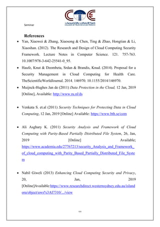 Seminar
22
References
 Yan, Xiaowei & Zhang, Xiaosong & Chen, Ting & Zhao, Hongtian & Li,
Xiaoshan. (2012). The Research and Design of Cloud Computing Security
Framework. Lecture Notes in Computer Science. 121. 757-763.
10.1007/978-3-642-25541-0_95.
 Haufe, Knut & Dzombeta, Srdan & Brandis, Knud. (2014). Proposal for a
Security Management in Cloud Computing for Health Care.
TheScientificWorldJournal. 2014. 146970. 10.1155/2014/146970.
 Muijnck-Hughes Jan de (2011) Data Protection in the Cloud, 12 Jan, 2019
[Online], Available: http://www.ru.nl/ds
 Venkata S. et.al (2011) Security Techniques for Protecting Data in Cloud
Computing, 12 Jan, 2019 [Online] Available: https://www.bth.se/com
 Ali Asghary K. (2011) Security Analysis and Framework of Cloud
Computing with Parity-Based Partially Distributed File System, 26, Jan,
2019 [Online] Available;
https://www.academia.edu/27767213/security_Analysis_and_Framework_
of_cloud_computing_with_Parity_Based_Partially_Distributed_File_Syste
m
 Nabil Giweli (2013) Enhancing Cloud Computing Security and Privacy,
20, Jan, 2019
[Online]Available:https://www.researchdirect.westernsydney.edu.au/island
ora/object/uws%3AI7310/.../view
 