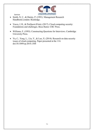 Seminar
25
 Smith, N. C., & Dainty, P. (1991). Management Research
Handbook.London: Routledge.
 Vacca, J. R., & ProQuest (Firm). (2017). Cloud computing security:
Foundations and challenges. Boca Raton: CRC Press.
 Williams, F. (1993). Constructing Questions for Interviews. Cambridge
University Press.
 Yu, C., Yang, L., Liu, Y., & Luo, X. (2014). Research on data security
issues of cloud computing. Paper presented at the 114.
doi:10.1049/cp.2014.1368
 