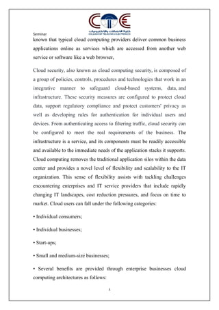 Seminar
4
known that typical cloud computing providers deliver common business
applications online as services which are accessed from another web
service or software like a web browser,
Cloud security, also known as cloud computing security, is composed of
a group of policies, controls, procedures and technologies that work in an
integrative manner to safeguard cloud-based systems, data, and
infrastructure. These security measures are configured to protect cloud
data, support regulatory compliance and protect customers' privacy as
well as developing rules for authentication for individual users and
devices. From authenticating access to filtering traffic, cloud security can
be configured to meet the real requirements of the business. The
infrastructure is a service, and its components must be readily accessible
and available to the immediate needs of the application stacks it supports.
Cloud computing removes the traditional application silos within the data
center and provides a novel level of flexibility and scalability to the IT
organization. This sense of flexibility assists with tackling challenges
encountering enterprises and IT service providers that include rapidly
changing IT landscapes, cost reduction pressures, and focus on time to
market. Cloud users can fall under the following categories:
• Individual consumers;
• Individual businesses;
• Start-ups;
• Small and medium-size businesses;
• Several benefits are provided through enterprise businesses cloud
computing architectures as follows:
 