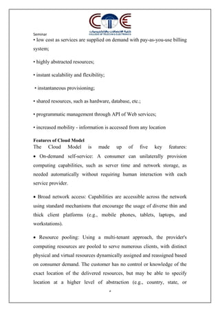 Seminar
5
• low cost as services are supplied on demand with pay-as-you-use billing
system;
• highly abstracted resources;
• instant scalability and flexibility;
• instantaneous provisioning;
• shared resources, such as hardware, database, etc.;
• programmatic management through API of Web services;
• increased mobility - information is accessed from any location
Features of Cloud Model
The Cloud Model is made up of five key features:
 On-demand self-service: A consumer can unilaterally provision
computing capabilities, such as server time and network storage, as
needed automatically without requiring human interaction with each
service provider.
 Broad network access: Capabilities are accessible across the network
using standard mechanisms that encourage the usage of diverse thin and
thick client platforms (e.g., mobile phones, tablets, laptops, and
workstations).
 Resource pooling: Using a multi-tenant approach, the provider's
computing resources are pooled to serve numerous clients, with distinct
physical and virtual resources dynamically assigned and reassigned based
on consumer demand. The customer has no control or knowledge of the
exact location of the delivered resources, but may be able to specify
location at a higher level of abstraction (e.g., country, state, or
 