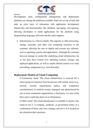Seminar
7
Development tools, configuration management, and deployment
platforms are among the platforms available. PaaS sits on top of IaaS and
adds an extra layer of interaction with application development
frameworks and functionalities like database, messaging, and queuing,
allowing developers to build applications for the platform using
programming languages and tools that the stack supports.
 Infrastructure as a Service (IaaS): The capacity to offer processing,
storage, networks, and other core computing resources to the
customer, allowing the user to deploy and execute any software,
such as operating systems and applications. Although the customer
does not manage or control the underlying cloud infrastructure, he
or she does have control over operating systems, storage, and
deployed applications, as well as maybe limited control over some
networking components (e.g., host firewalls).
Deployment Models of Cloud Computing
 Community cloud: The cloud infrastructure is reserved for a
select group of customers from businesses with similar issues (e.g.,
mission, security requirements, policy, and compliance
considerations). It could be owned, managed, and administered by
one or more community organisations, a third party, or a mix of the
three and it could take place on or off premises.
 Public cloud: The cloud infrastructure is available to anyone who
wants to use it. A company, academic, or government entity, or a
combination of them, may own, manage, and run it. It is located on
the cloud provider's premises.
 
