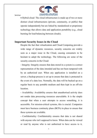 Seminar
8
 Hybrid cloud: The cloud infrastructure is made up of two or more
distinct cloud infrastructures (private, community, or public) that
operate independently but are linked by standardized or proprietary
technology that allows data and application portability (e.g., cloud
bursting for load balancing between clouds).
Important Security Issues in the Cloud
Despite the fact that virtualization and Cloud Computing provide a
wide range of dynamic resources, security concerns are widely
seen as a major issue in the Cloud, causing consumers to be
hesitant to adopt the technology. The following are some of the
security concerns in the Cloud:
- Integrity: Integrity ensures that data stored in a system is a correct
representation of the data intended and has not been tampered with
by an authorized user. When any application is installed on a
server, a backup process is set up to ensure that data is protected in
the event of a data loss. Normally, the data will be backed up on a
regular basis to any portable medium and then kept in an off-site
location.
- Availability: Availability assures that unauthorised activity does
not render data processing resources unavailable. It is the simple
concept that when a user attempts to access something, it is
accessible. For mission-critical systems, this is crucial. Companies
must have business continuity plans (BCPs) in place to ensure that
these systems are available.
- Confidentiality: Confidentiality ensures that data is not shared
with anyone who isn't supposed to know. When data can be viewed
or read by anyone who is not authorized to have access to it,
 