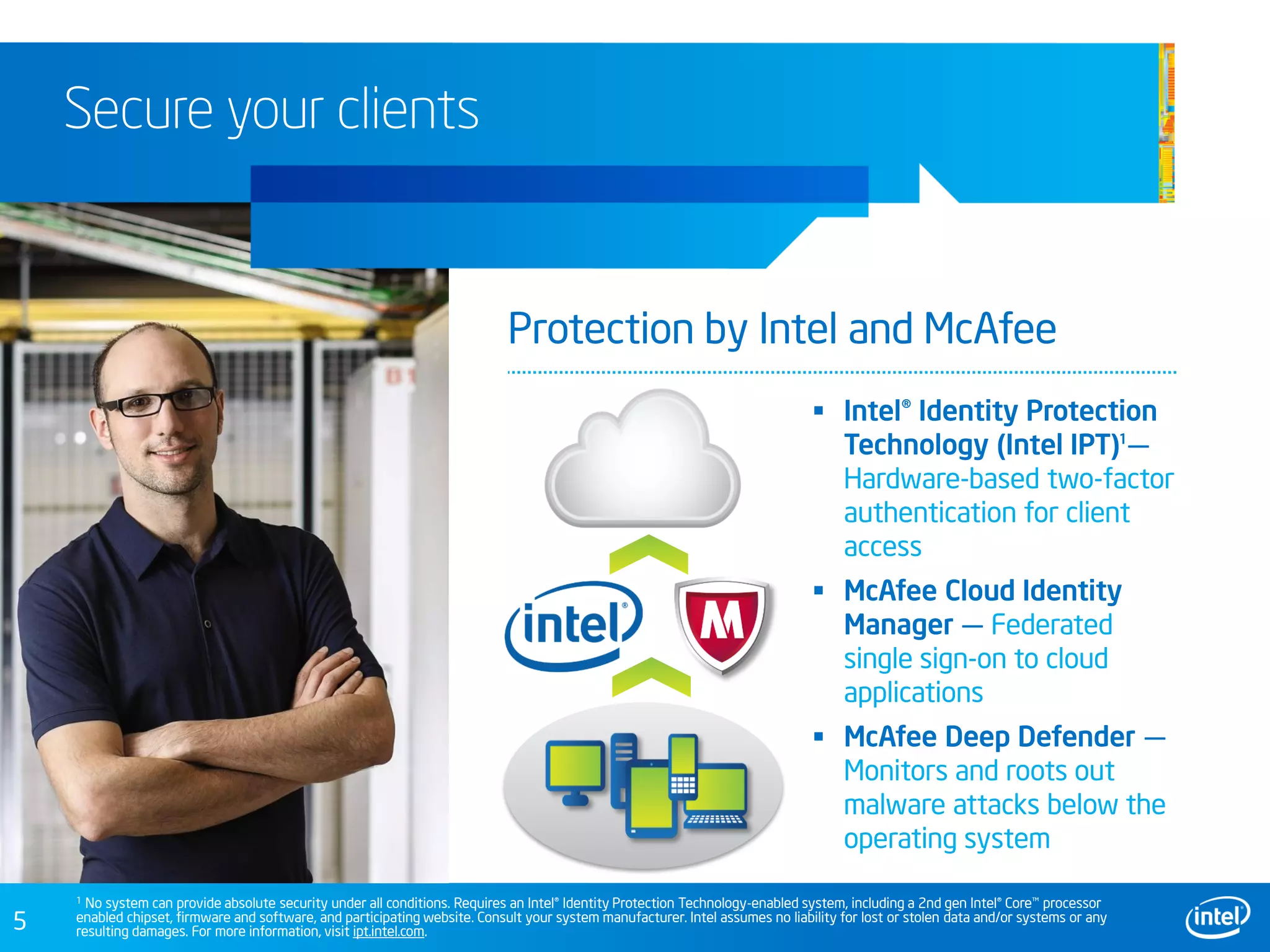 5
Secure your clients
 Intel® Identity Protection
Technology (Intel IPT) —
Hardware-based two-factor
authentication for client
access
 McAfee Cloud Identity
Manager — Federated
single sign-on to cloud
applications
 McAfee Deep Defender —
Monitors and roots out
malware attacks below the
operating system
Protection by Intel and McAfee
1
1 No system can provide absolute security under all conditions. Requires an Intel® Identity Protection Technology-enabled system, including a 2nd gen Intel® Core™ processor
enabled chipset, firmware and software, and participating website. Consult your system manufacturer. Intel assumes no liability for lost or stolen data and/or systems or any
resulting damages. For more information, visit ipt.intel.com.
 