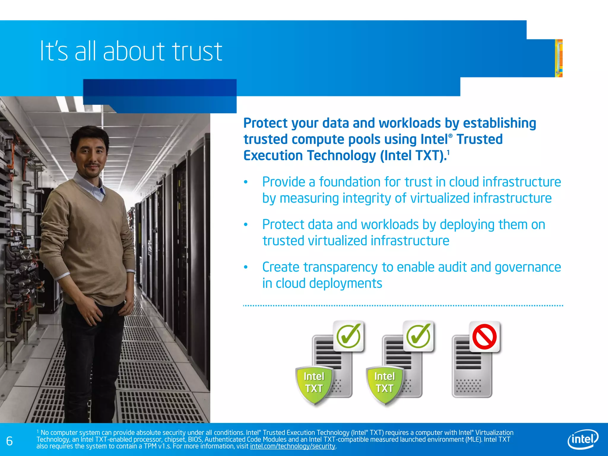 6
It’s all about trust
Protect your data and workloads by establishing
trusted compute pools using Intel® Trusted
Execution Technology (Intel TXT).
• Provide a foundation for trust in cloud infrastructure
by measuring integrity of virtualized infrastructure
• Protect data and workloads by deploying them on
trusted virtualized infrastructure
• Create transparency to enable audit and governance
in cloud deployments
Intel
TXT
It’s all about trust
Intel
TXT
1
1 No computer system can provide absolute security under all conditions. Intel® Trusted Execution Technology (Intel® TXT) requires a computer with Intel® Virtualization
Technology, an Intel TXT-enabled processor, chipset, BIOS, Authenticated Code Modules and an Intel TXT-compatible measured launched environment (MLE). Intel TXT
also requires the system to contain a TPM v1.s. For more information, visit intel.com/technology/security.
 