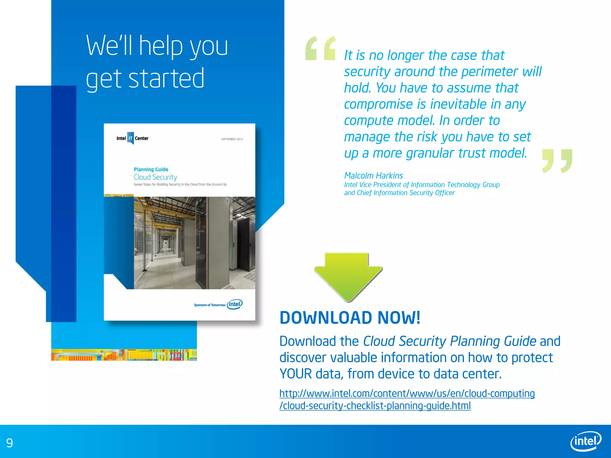 9
We’ll help you
get started
DOWNLOAD NOW!
Download the Cloud Security Planning Guide and
discover valuable information on how to protect
YOUR data, from device to data center.
It is no longer the case that
security around the perimeter will
hold. You have to assume that
compromise is inevitable in any
compute model. In order to
manage the risk you have to set
up a more granular trust model.
http://www.intel.com/content/www/us/en/cloud-computing
/cloud-security-checklist-planning-guide.html
Malcolm Harkins
Intel Vice President of Information Technology Group
and Chief Information Security Officer
 