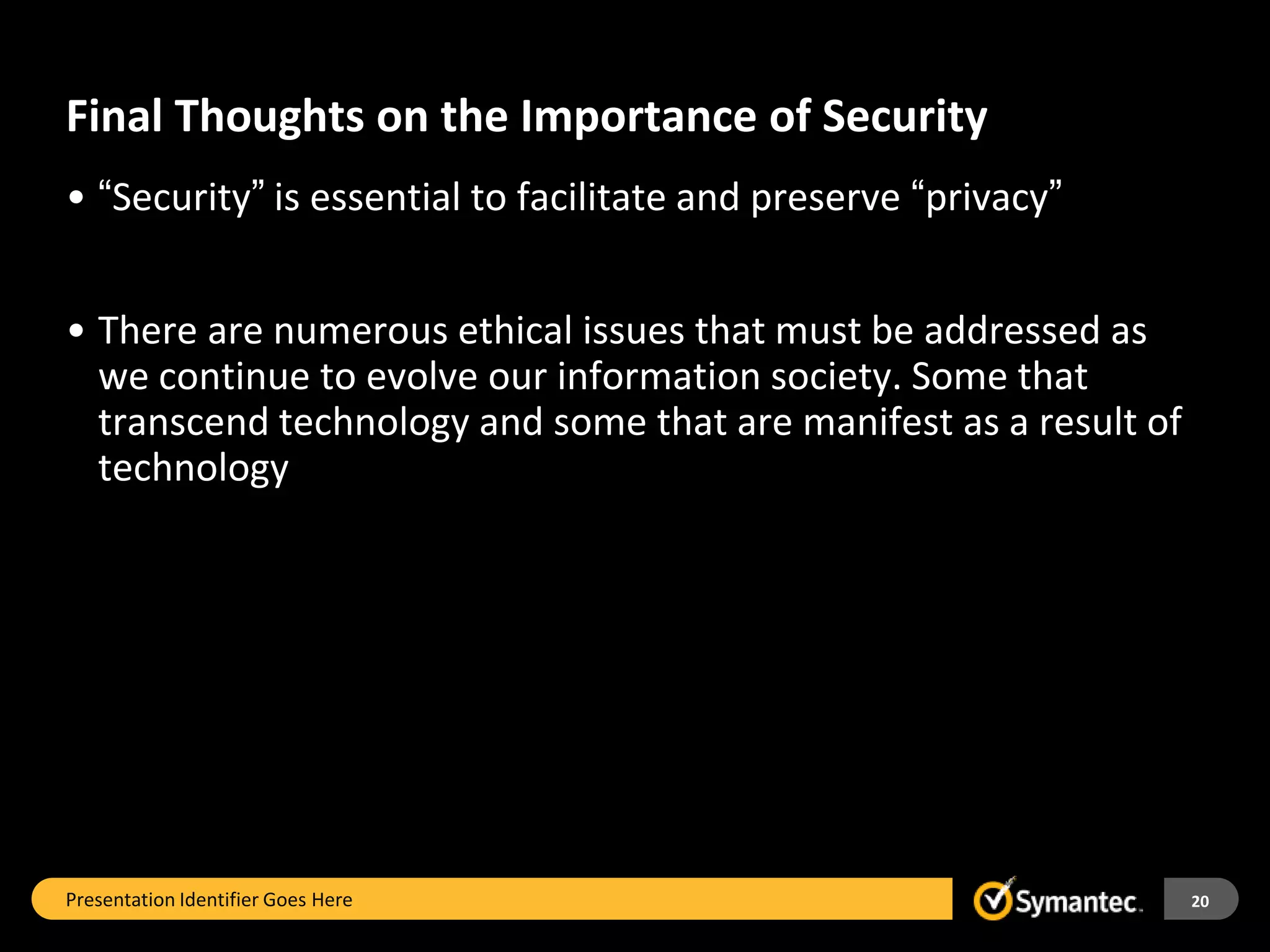 Final Thoughts on the Importance of Security
• “Security” is essential to facilitate and preserve “privacy”


• There are numerous ethical issues that must be addressed as
  we continue to evolve our information society. Some that
  transcend technology and some that are manifest as a result of
  technology




Presentation Identifier Goes Here                                  20
 