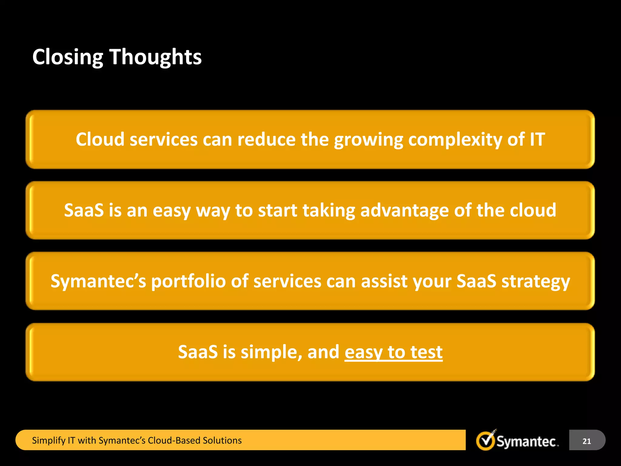 Closing Thoughts


          Cloud services can reduce the growing complexity of IT


       SaaS is an easy way to start taking advantage of the cloud


    Symantec’s portfolio of services can assist your SaaS strategy


                                  SaaS is simple, and easy to test



Simplify IT with Symantec’s Cloud-Based Solutions                    21
 