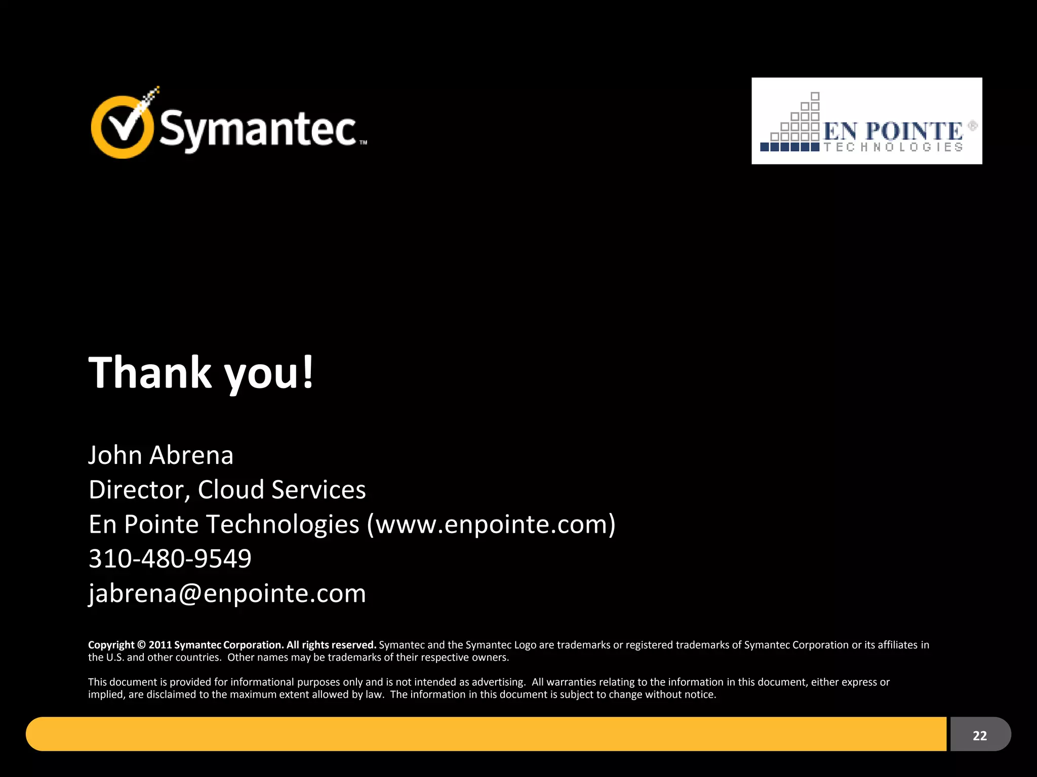 Thank you!
John Abrena
Director, Cloud Services
En Pointe Technologies (www.enpointe.com)
310-480-9549
jabrena@enpointe.com
Copyright © 2011 Symantec Corporation. All rights reserved. Symantec and the Symantec Logo are trademarks or registered trademarks of Symantec Corporation or its affiliates in
the U.S. and other countries. Other names may be trademarks of their respective owners.

This document is provided for informational purposes only and is not intended as advertising. All warranties relating to the information in this document, either express or
implied, are disclaimed to the maximum extent allowed by law. The information in this document is subject to change without notice.


                                                                                                                                                                                  22
 