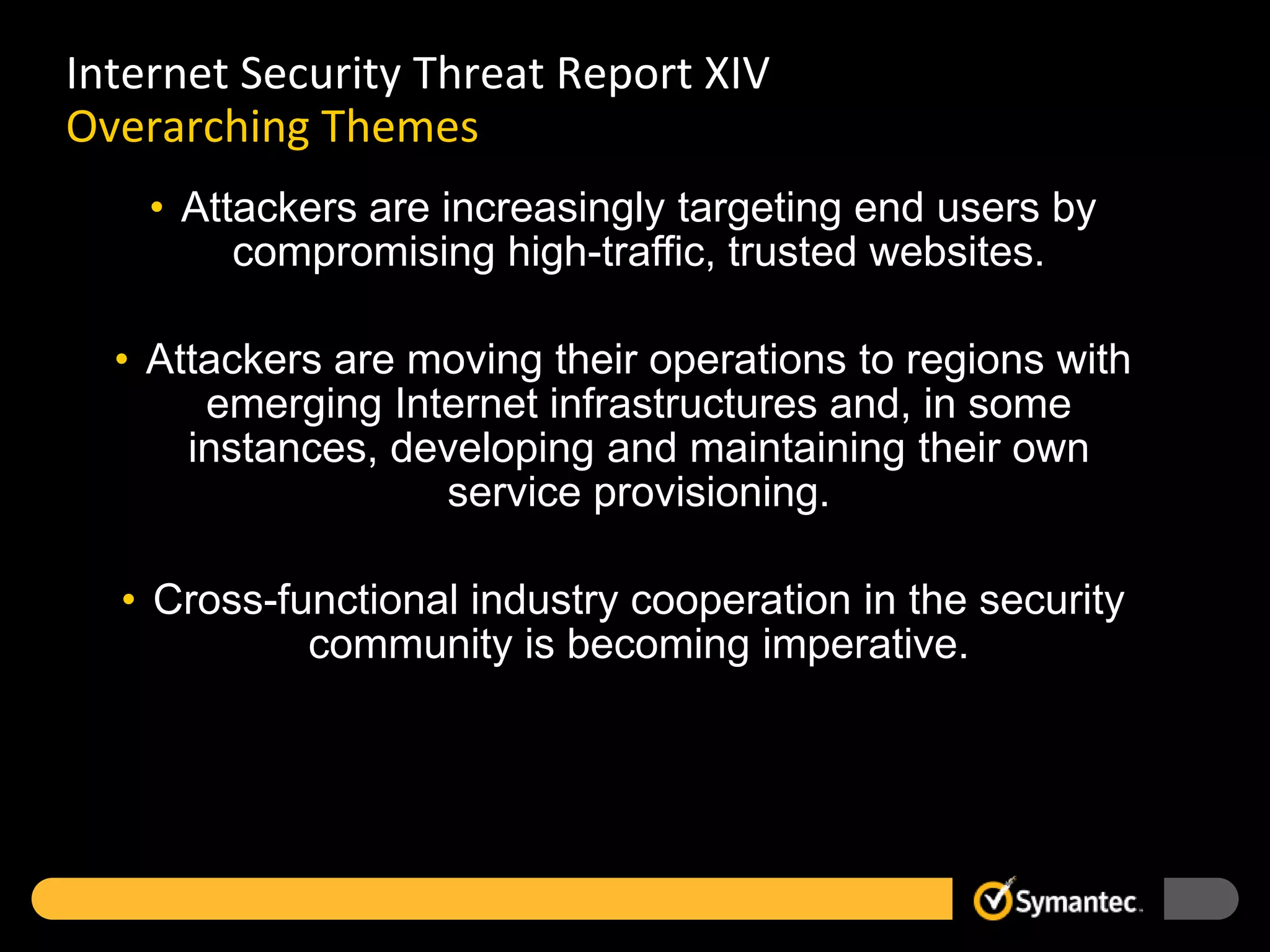 Internet Security Threat Report XIV
Overarching Themes
    • Attackers are increasingly targeting end users by
         compromising high-traffic, trusted websites.

  • Attackers are moving their operations to regions with
       emerging Internet infrastructures and, in some
      instances, developing and maintaining their own
                   service provisioning.

  • Cross-functional industry cooperation in the security
            community is becoming imperative.
 