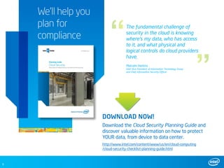 We’ll help you
    plan for                      The fundamental challenge of

    compliance                    security in the cloud is knowing
                                  where’s my data, who has access
                                  to it, and what physical and
                                  logical controls do cloud providers
                                  have.
                                  Malcolm Harkins
                                  Intel Vice President of Information Technology Group
                                  and Chief Information Security Officer




                     DOWNLOAD NOW!
                     Download the Cloud Security Planning Guide and
                     discover valuable information on how to protect
                     YOUR data, from device to data center.
                     http://www.intel.com/content/www/us/en/cloud-computing
                     /cloud-security-checklist-planning-guide.html



9
 