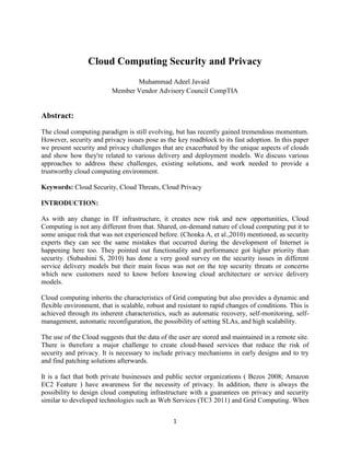 Cloud Computing Security and Privacy
Muhammad Adeel Javaid
Member Vendor Advisory Council CompTIA

Abstract:
The cloud computing paradigm is still evolving, but has recently gained tremendous momentum.
However, security and privacy issues pose as the key roadblock to its fast adoption. In this paper
we present security and privacy challenges that are exacerbated by the unique aspects of clouds
and show how they're related to various delivery and deployment models. We discuss various
approaches to address these challenges, existing solutions, and work needed to provide a
trustworthy cloud computing environment.
Keywords: Cloud Security, Cloud Threats, Cloud Privacy
INTRODUCTION:
As with any change in IT infrastructure, it creates new risk and new opportunities, Cloud
Computing is not any different from that. Shared, on-demand nature of cloud computing put it to
some unique risk that was not experienced before. (Chonka A, et al.,2010) mentioned, as security
experts they can see the same mistakes that occurred during the development of Internet is
happening here too. They pointed out functionality and performance got higher priority than
security. (Subashini S, 2010) has done a very good survey on the security issues in different
service delivery models but their main focus was not on the top security threats or concerns
which new customers need to know before knowing cloud architecture or service delivery
models.
Cloud computing inherits the characteristics of Grid computing but also provides a dynamic and
flexible environment, that is scalable, robust and resistant to rapid changes of conditions. This is
achieved through its inherent characteristics, such as automatic recovery, self-monitoring, selfmanagement, automatic reconfiguration, the possibility of setting SLAs, and high scalability.
The use of the Cloud suggests that the data of the user are stored and maintained in a remote site.
There is therefore a major challenge to create cloud-based services that reduce the risk of
security and privacy. It is necessary to include privacy mechanisms in early designs and to try
and find patching solutions afterwards.
It is a fact that both private businesses and public sector organizations ( Bezos 2008; Amazon
EC2 Feature ) have awareness for the necessity of privacy. In addition, there is always the
possibility to design cloud computing infrastructure with a guarantees on privacy and security
similar to developed technologies such as Web Services (TC3 2011) and Grid Computing. When
1

 