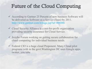 According to Gartner 25 Percent of new business Software will be delivered as Software as a Service (Saas) by 2011. http://www.gartner.com/it/page.jsp?id=496886 Cloud Security Alliance is a not-for-profit organization providing security assurance for Cloud Service. Jericho Forum working on getting secure collaboration for cloud computing for individual business needs. Federal CIO is a huge cloud Proponent. Many Cloud pilot programs with in the govt.Washington DC uses Google apps, twitter, you tube 