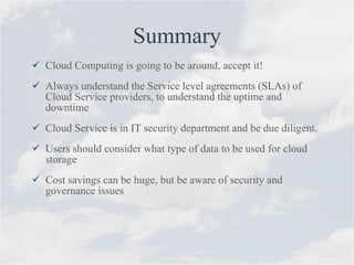 Summary Cloud Computing is going to be around, accept it! Always understand the Service level agreements (SLAs) of Cloud Service providers, to understand the uptime and downtime Cloud Service is in IT security department and be due diligent. Users should consider what type of data to be used for cloud storage Cost savings can be huge, but be aware of security and governance issues 