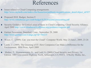 References Issues related to Cloud Computing arrangements  http://www.seyfarth.com/index.cfm/fuseaction/publications.publications_detail/object_id/9275a22b-3998-494c-84d8-7d234e503d82/IssuesRelatedToCloudComputingArrangements.cfm Proposed 2010  Budget, Section 9  http://www.whitehouse.gov/omb/budget/fy2010/assets/crosscutting.pdf Security Guidance for Critical areas of focus in Cloud Computing, Cloud Security Alliance, April 2009  http://www.cloudsecurityalliance.org/guidance/csaguide.pdf Gartner Newsroom, Stamford, Conn., September 29, 2008  http://www.gartner.com/it/page.jsp?id=766215 Waxer, C.  (2009). Can  you trust the Cloud?  Computer World. May 25/June1, 2009, 23-26 Lamb,  J. (2009). The Greening of IT: How Companies Can Make a Difference for the Environment,  IBM Press, April 2009 Mather, T.,  Kumaraswamy, S.,  and Latif, S. (2009) Cloud Security and Privacy, 1st Edition. 1005 Gravenstein Highway North, Sebastopol, CA 95472:  O'Reilly Media, Inc.,  