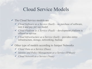 Cloud Service Models The Cloud Service models are Cloud Software as a Service (SaaS)  – no purchase of software, rent it and pay per use model Cloud Platform as a Service (PaaS) –  development platform is offered as service  Cloud Infrastructure as a Service (IaaS)  – provides entire infrastructure, storage, networking, backup.  Other type of models according to Juniper Networks Cloud Data as a Service (Daas) Identity and Policy Management as a Service (IPMaas) Cloud Network as a Service (Naas) 