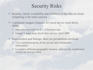 Security Risks Security, timely availability and reliability of the data on cloud computing is the main concern Unplanned outages (Amazon S3 cloud service went down, 2008) Data recovery refer SLA’s / Cloud provider Google’s Apps users faced slow service, April 2009 Data location and Storage, there are jurisdictions involved  Is it secured properly all the private and confidential information. Located in different geographic location, what are the ramification of laws for foreign entity. 