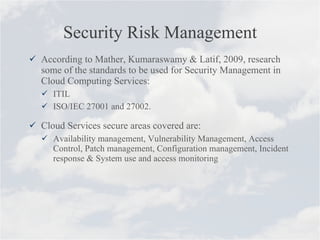 Security Risk Management According to Mather, Kumaraswamy & Latif, 2009, research some of the standards to be used for Security Management in Cloud Computing Services: ITIL  ISO/IEC 27001 and 27002. Cloud Services secure areas covered are: Availability management, Vulnerability Management, Access Control, Patch management, Configuration management, Incident response & System use and access monitoring 