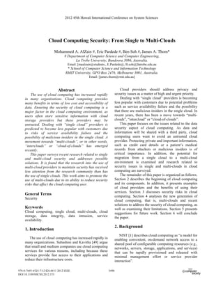 2012 45th Hawaii International Conference on System Sciences




                      Cloud Computing Security: From Single to Multi-Clouds

                           Mohammed A. AlZain #, Eric Pardede #, Ben Soh #, James A. Thom*
                                  # Department of Computer Science and Computer Engineering,
                                        La Trobe University, Bundoora 3086, Australia.
                                     Email: [maalzain@students., E.Pardede@, B.soh@]latrobe.edu.au
                                    * School of Computer Science and Information Technology
                                   RMIT University, GPO Box 2476, Melbourne 3001, Australia.
                                                   Email: [james.thom@rmit.edu.au]



                             Abstract                                       Cloud providers should address privacy and
         The use of cloud computing has increased rapidly               security issues as a matter of high and urgent priority.
     in many organizations. Cloud computing provides                        Dealing with “single cloud” providers is becoming
     many benefits in terms of low cost and accessibility of            less popular with customers due to potential problems
     data. Ensuring the security of cloud computing is a                such as service availability failure and the possibility
     major factor in the cloud computing environment, as                that there are malicious insiders in the single cloud. In
     users often store sensitive information with cloud                 recent years, there has been a move towards “multi-
     storage providers but these providers may be                       clouds”, “intercloud” or “cloud-of-clouds”.
     untrusted. Dealing with “single cloud” providers is                    This paper focuses on the issues related to the data
     predicted to become less popular with customers due                security aspect of cloud computing. As data and
     to risks of service availability failure and the                   information will be shared with a third party, cloud
     possibility of malicious insiders in the single cloud. A           computing users want to avoid an untrusted cloud
     movement towards “multi-clouds”, or in other words,                provider. Protecting private and important information,
     “interclouds” or “cloud-of-clouds” has emerged                     such as credit card details or a patient’s medical
     recently.                                                          records from attackers or malicious insiders is of
         This paper surveys recent research related to single           critical importance. In addition, the potential for
     and multi-cloud security and addresses possible                    migration from a single cloud to a multi-cloud
     solutions. It is found that the research into the use of           environment is examined and research related to
     multi-cloud providers to maintain security has received            security issues in single and multi-clouds in cloud
     less attention from the research community than has                computing are surveyed.
     the use of single clouds. This work aims to promote the                The remainder of this paper is organized as follows.
     use of multi-clouds due to its ability to reduce security          Section 2 describes the beginning of cloud computing
     risks that affect the cloud computing user.                        and its components. In addition, it presents examples
                                                                        of cloud providers and the benefits of using their
                                                                        services. Section 3 discusses security risks in cloud
     General Terms
                                                                        computing. Section 4 analyses the new generation of
     Security
                                                                        cloud computing, that is, multi-clouds and recent
                                                                        solutions to address the security of cloud computing, as
     Keywords                                                           well as examining their limitations. Section 5 presents
     Cloud computing, single cloud, multi-clouds, cloud                 suggestions for future work. Section 6 will conclude
     storage, data integrity, data intrusion, service                   the paper.
     availability.
                                                                        2. Background
     1. Introduction
                                                                           NIST [1] describes cloud computing as “a model for
        The use of cloud computing has increased rapidly in             enabling convenient, on-demand network access to a
     many organizations. Subashini and Kavitha [49] argue               shared pool of configurable computing resources (e.g.,
     that small and medium companies use cloud computing                networks, servers, storage, applications, and services)
     services for various reasons, including because these              that can be rapidly provisioned and released with
     services provide fast access to their applications and             minimal management effort or service provider
     reduce their infrastructure costs.                                 interaction”.

978-0-7695-4525-7/12 $26.00 © 2012 IEEE                          5490
DOI 10.1109/HICSS.2012.153
 