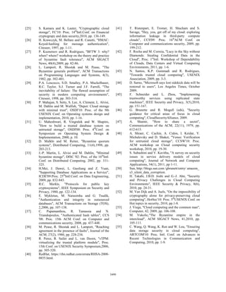 [25]   S. Kamara and K. Lauter, "Cryptographic cloud                 [41]   T. Ristenpart, E. Tromer, H. Shacham and S.
       storage", FC'10: Proc. 14thIntl.Conf. on Financial                   Savage, "Hey, you, get off of my cloud: exploring
       cryptograpy and data security,2010, pp. 136-149.                     information leakage in third-party compute
[26]   H. Krawczyk, M. Bellare and R. Canetti, "HMAC:                       clouds", CCS'09: Proc. 16thACM Conf. on
       Keyed-hashing for message authentication",                           Computer and communications security, 2009, pp.
       Citeseer, 1997, pp. 1-11.                                            199-212.
[27]   P. Kuznetsov and R. Rodrigues, "BFTW 3: why?                  [42]   F. Rocha and M. Correia, "Lucy in the Sky without
       when? where? workshop on the theory and practice                     Diamonds: Stealing Confidential Data in the
       of byzantine fault tolerance", ACM SIGACT                            Cloud", Proc. 1stIntl. Workshop of Dependability
       News, 40(4),2009, pp. 82-86.                                         of Clouds, Data Centers and Virtual Computing
[28]   L. Lamport, R. Shostak and M. Pease, "The                            Environments, 2011, pp. 1-6.
       Byzantine generals problem", ACM Transactions                 [43]   N. Santos, K.P. Gummadi and R. Rodrigues,
       on Programming Languages and Systems, 4(3),                          "Towards trusted cloud computing", USENIX
       1982, pp. 382-401.                                                   Association, 2009, pp. 3-3.
[29]   P.A. Loscocco, S.D. Smalley, P.A. Muckelbauer,                [44]   D. Sarno, "Microsoft says lost sidekick data will be
       R.C. Taylor, S.J. Turner and J.F. Farrell, "The                      restored to users", Los Angeles Times, October
       inevitability of failure: The flawed assumption of                   2009.
       security in modern computing environments",                   [45]   F. Schneider and L. Zhou, "Implementing
       Citeseer, 1998, pp. 303-314.                                         trustworthy services using replicated state
[30]   P. Mahajan, S. Setty, S. Lee, A. Clement, L. Alvisi,                 machines", IEEE Security and Privacy, 3(5),2010,
       M. Dahlin and M. Walfish, "Depot: Cloud storage                      pp. 151-167.
       with minimal trust", OSDI'10: Proc. of the 9th                [46]   G. Brunette and R. Mogull (eds), "Security
       USENIX Conf. on Operating systems design and                         guidance for critical areas of focus in cloud
       implementation, 2010, pp. 1-16.                                      computing", CloudSecurityAlliance, 2009.
[31]   U. Maheshwari, R. Vingralek and W. Shapiro,                   [47]   A. Shamir, "How to share a secret",
       "How to build a trusted database system on                           Communications of the ACM, 22(11), 1979, pp.
       untrusted storage", OSDI'00: Proc. 4thConf. on                       612-613.
       Symposium on Operating System Design &                        [48]   A. Shraer, C. Cachin, A. Cidon, I. Keidar, Y.
       Implementation, 2000, p. 10.                                         Michalevsky and D. Shaket, "Venus: Verification
[32]   D. Malkhi and M. Reiter, "Byzantine quorum                           for untrusted cloud storage", CCSW'10: Proc.
       systems", Distributed Computing, 11(4),1998, pp.                     ACM workshop on Cloud computing security
       203-213.                                                             workshop, 2010, pp. 19-30.
[33]   J.-P. Martin, L. Alvisi and M. Dahlin, "Minimal               [49]   S. Subashini and V. Kavitha, "A survey on security
       byzantine storage", DISC '02: Proc. of the 16thIntl.                 issues in service delivery models of cloud
       Conf. on Distributed Computing, 2002, pp. 311-                       computing", Journal of Network and Computer
       325.                                                                 Applications, 34(1), 2011, pp 1-11.
[34]   H.Mei, J. Dawei, L. Guoliang and Z. Yuan,                     [50]   Sun, http://blogs.sun.com /gbrunett/entry/ amazon_
       "Supporting Database Applications as a Service",                     s3_silent_data_corruption.
       ICDE'09:Proc. 25thIntl.Conf. on Data Engineering,             [51]   H. Takabi, J.B.D. Joshi and G.-J. Ahn, "Security
       2009, pp. 832-843.                                                   and Privacy Challenges in Cloud Computing
[35]   R.C. Merkle, "Protocols for public key                               Environments", IEEE Security & Privacy, 8(6),
       cryptosystems", IEEE Symposium on Security and                       2010, pp. 24-31.
       Privacy, 1980, pp. 122-134.                                   [52]   M. Van Dijk and A. Juels, "On the impossibility of
[36]   E. Mykletun, M. Narasimha and G. Tsudik,                             cryptography alone for privacy-preserving cloud
       "Authentication and integrity in outsourced                          computing", HotSec'10: Proc. 5thUSENIX Conf. on
       databases", ACM Transactions on Storage (TOS),                       Hot topics in security, 2010, pp.1-8.
       2,2006, pp. 107-138.                                          [53]   J. Viega, "Cloud computing and the common man",
[37]   C. Papamanthou, R. Tamassia and N.                                   Computer, 42, 2009, pp. 106-108.
       Triandopoulos, "Authenticated hash tables", CCS               [54]   M. Vukolic,"The Byzantine empire in the
       '08: Proc. 15th ACM Conf. on Computer and                            intercloud", ACM SIGACT News, 41,2010, pp.
       communications security, 2008, pp. 437-448.                          105-111.
[38]   M. Pease, R. Shostak and L. Lamport, "Reaching                [55]   C. Wang, Q. Wang, K. Ren and W. Lou, "Ensuring
       agreement in the presence of faults", Journal of the                 data storage security in cloud computing",
       ACM, 27(2), 1980, pp. 228-234.                                       ARTCOM'10: Proc. Intl. Conf. on Advances in
[39]   R. Perez, R. Sailer and L. van Doorn, "vTPM:                         Recent Technologies in Communication and
       virtualizing the trusted platform module", Proc.                     Computing, 2010, pp. 1-9.
       15th Conf. on USENIX Security Symposium,2006,
       pp. 305-320.
[40]   RedHat, https://rhn.redhat.com/errata/RHSA-2008-
       0855.html.



                                                              5499
 