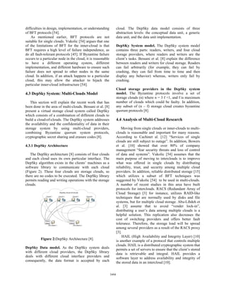 difficulties in design, implementation, or understanding            cloud. The DepSky data model consists of three
of BFT protocols [54].                                              abstraction levels: the conceptual data unit, a generic
    As mentioned earlier, BFT protocols are not                     data unit, and the data unit implementation.
suitable for single clouds. Vukolic [54] argues that one
of the limitations of BFT for the inner-cloud is that               DepSKy System model. The DepSky system model
BFT requires a high level of failure independence, as               contains three parts: readers, writers, and four cloud
do all fault-tolerant protocols [45]. If Byzantine failure          storage providers, where readers and writers are the
occurs to a particular node in the cloud, it is reasonable          client’s tasks. Bessani et al. [8] explain the difference
to have a different operating system, different                     between readers and writers for cloud storage. Readers
implementation, and different hardware to ensure such               can fail arbitrarily (for example, they can fail by
failure does not spread to other nodes in the same                  crashing, they can fail from time to time and then
cloud. In addition, if an attack happens to a particular            display any behavior) whereas, writers only fail by
cloud, this may allow the attacker to hijack the                    crashing.
particular inner-cloud infrastructure [54].
                                                                    Cloud storage providers in the DepSky system
4.3 DepSky System: Multi-Clouds Model                               model. The Byzantine protocols involve a set of
                                                                    storage clouds (n) where n = 3 f +1, and f is maximum
   This section will explain the recent work that has               number of clouds which could be faulty. In addition,
been done in the area of multi-clouds. Bessani et al. [8]           any subset of (n – f) storage cloud creates byzantine
present a virtual storage cloud system called DepSky                quorum protocols [8].
which consists of a combination of different clouds to
build a cloud-of-clouds. The DepSky system addresses                4.4 Analysis of Multi-Cloud Research
the availability and the confidentiality of data in their
storage system by using multi-cloud providers,                          Moving from single clouds or inner-clouds to multi-
combining Byzantine quorum system protocols,                        clouds is reasonable and important for many reasons.
cryptographic secret sharing and erasure codes [8].                 According to Cachinet al. [12] “Services of single
                                                                    clouds are still subject to outage”. In addition, Bowers
4.3.1 DepSky Architecture                                           et al. [10] showed that over 80% of company
                                                                    management “fear security threats and loss of control
   The DepSky architecture [8] consists of four clouds              of data and systems”. Vukolic [54] assumes that the
and each cloud uses its own particular interface. The               main purpose of moving to interclouds is to improve
DepSky algorithm exists in the clients’ machines as a               what was offered in single clouds by distributing
software library to communicate with each cloud                     reliability, trust, and security among multiple cloud
(Figure 2). These four clouds are storage clouds, so                providers. In addition, reliable distributed storage [15]
there are no codes to be executed. The DepSky library               which utilizes a subset of BFT techniques was
permits reading and writing operations with the storage             suggested by Vukolic [54] to be used in multi-clouds.
clouds.                                                             A number of recent studies in this area have built
                                                                    protocols for interclouds. RACS (Redundant Array of
                                                                    Cloud Storage) [3] for instance, utilizes RAID-like
                                                                    techniques that are normally used by disks and file
                                                                    systems, but for multiple cloud storage. Abu-Libdeh et
                                                                    al. [3] assume that to avoid “vender lock-in”,
                                                                    distributing a user’s data among multiple clouds is a
                                                                    helpful solution. This replication also decreases the
                                                                    cost of switching providers and offers better fault
                                                                    tolerance. Therefore, the storage load will be spread
                                                                    among several providers as a result of the RACS proxy
                                                                    [3].
                                                                        HAIL (High Availability and Integrity Layer) [10]
          Figure 2:DepSky Architecture [8].                         is another example of a protocol that controls multiple
                                                                    clouds. HAIL is a distributed cryptographic system that
DepSky Data model. As the DepSky system deals                       permits a set of servers to ensure that the client’s stored
with different cloud providers, the DepSky library                  data is retrievable and integral. HAIL provides a
deals with different cloud interface providers and                  software layer to address availability and integrity of
consequently, the data format is accepted by each                   the stored data in an intercloud [10].


                                                             5494
 