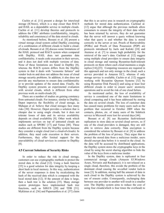 Cachin et al. [11] present a design for intercloud              that this is an active area in research on cryptographic
storage (ICStore), which is a step closer than RACS                 methods for stored data authentication. Cachinet al.
and HAIL as a dependable service in multiple clouds.                [12] argue that although the previous methods allow
Cachin et al. [11] develop theories and protocols to                consumers to ensure the integrity of their data which
address the CIRC attributes (confidentiality, integrity,            has been returned by servers, they do not guarantee
reliability and consistency) of the data stored in clouds.          that the server will answer a query without knowing
    As mentioned before, Bessani et al. [8] present a               what that query is and whether the data is stored
virtual storage cloud system called DepSky consisting               correctly in the server or not. Proofs of Retrievability
of a combination of different clouds to build a cloud-              (PORs) and Proofs of Data Possession (PDP) are
of-clouds. Bessani et al. [8] discuss some limitations of           protocols introduced by Juels and Kaliski [24] and
the HAIL protocol and RACS system when compared                     Ateniese et al. [7] to ensure high probability for the
with DepSky. HAIL does not guarantee data                           retrieval of the user’s data. Cachinet al. [12] suggest
confidentiality, it needs code execution in their servers,          using multiple cloud providers to ensure data integrity
and it does not deal with multiple versions of data.                in cloud storage and running Byzantine-fault-tolerant
None of these limitations are found in DepSky [8],                  protocols on them where each cloud maintains a single
whereas the RACS system differs from the DepSky                     replica [14],[23]. Computing resources are required in
system in that it deals with “economic failures” and                this approach and not only storage in the cloud, such a
vendor lock-in and does not address the issue of cloud              service provided in Amazon EC2, whereas if only
storage security problems. In addition, it also does not            storage service is available, Cachin et al. [12] suggest
provide any mechanism to ensure data confidentiality                working with Byzantine Quorum Systems [32] by
or to provide updates of the stored data. Finally, the              using Byzantine Disk Paxos[2] and using at least four
DepSky system presents an experimental evaluation                   different clouds in order to ensure users’ atomicity
with several clouds, which is different from other                  operations and to avoid the risk of one cloud failure.
previous work on multi-clouds [8].                                      As mentioned earlier, the loss of availability of
    There are a number of studies on gaining constancy              service is considered one of the main limitations in
from untrusted clouds. For instance, similar to DepSky,             cloud computing and it has been addressed by storing
Depot improves the flexibility of cloud storage, as                 the data on several clouds. The loss of customer data
Mahajan et al. believe that cloud storages face many                has caused many problems for many users such as the
risks [30]. However, Depot provides a solution that is              problem that occurred in October 2009 when the
cheaper due to using single clouds, but it does not                 contacts, photos, etc. of many users of the Sidekick
tolerate losses of data and its service availability                service in Microsoft were lost for several days [44].
depends on cloud availability [8]. Other work which                     Bessani et al. [8] use Byzantine fault-tolerant
implements services on top of untrusted clouds are                  replication to store data on several cloud servers, so if
studies such as SPORC [17] and Venus [48]. These                    one of the cloud providers is damaged, they are still
studies are different from the DepSky system because                able to retrieve data correctly. Data encryption is
they consider a single cloud (not a cloud-of-clouds). In            considered the solution by Bessani et al. [8] to address
addition, they need code execution in their servers.                the problem of the loss of privacy. They argue that to
Furthermore, they offer limited support for the                     protect the stored data from a malicious insider, users
unavailability of cloud services in contrast to DepSky              should encrypt data before it is stored in the cloud. As
[8].                                                                the data will be accessed by distributed applications,
                                                                    the DepSky system stores the cryptographic keys in the
4.5 Current Solutions of Security Risks                             cloud by using the secret sharing algorithm to hide the
                                                                    value of the keys from a malicious insider.
    In order to reduce the risk in cloud storage,                       In the DepSky system, data is replicated in four
customers can use cryptographic methods to protect the              commercial storage clouds (Amazon S3,Windows
stored data in the cloud [12]. Using a hash function                Azure, Nirvanix and Rackspace); it is not relayed on a
[35] is a good solution for data integrity by keeping a             single cloud, therefore, this avoids the problem of the
short hash in local memory. In this way, authentication             dominant cloud causing the so-called vendor lock-in
of the server responses is done by recalculating the                issue [3]. In addition, storing half the amount of data in
hash of the received data which is compared with the                each cloud in the DepSky system is achieved by the
local stored data [12]. If the amount of data is large,             use of erasure codes. Consequently, exchanging data
then a hash tree is the solution [35]. Many storage                 between one provider to another will result in a smaller
system prototypes have implemented hash tree                        cost. The DepSky system aims to reduce the cost of
functions, such as SiRiUS [20] and TDB [31].                        using four clouds(which is four times the overhead) to
Mykletun et al. [36] and Papamanthou et al. [37] claim


                                                             5495
 