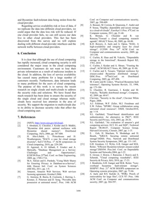 and Byzantine fault-tolerant data being stolen from the                  Conf. on Computer and communications security,
cloud provider.                                                          2007, pp. 598-609.
    Regarding service availability risk or loss of data, if       [8]    A. Bessani, M. Correia, B. Quaresma, F. André and
                                                                         P. Sousa, "DepSky: dependable and secure storage
we replicate the data into different cloud providers, we
                                                                         in a cloud-of-clouds", EuroSys'11:Proc. 6thConf. on
could argue that the data loss risk will be reduced. If                  Computer systems, 2011, pp. 31-46.
one cloud provider fails, we can still access our data            [9]    K. Birman, G. Chockler and R. van
live in other cloud providers. This fact has been                        Renesse,"Toward a cloud computing research
discovered from this survey and we will explore                          agenda", SIGACT News, 40, 2009, pp. 68-80.
dealing with different cloud provider interfaces and the          [10]   K.D. Bowers, A. Juels and A. Oprea, "HAIL: A
network traffic between cloud providers.                                 high-availability and integrity layer for cloud
                                                                         storage", CCS'09: Proc. 16th ACM Conf. on
                                                                         Computer and communications security, 2009, pp.
6. Conclusion                                                            187-198.
                                                                  [11]   C. Cachin, R. Haas and M. Vukolic, "Dependable
    It is clear that although the use of cloud computing                 storage in the Intercloud", Research Report RZ,
has rapidly increased, cloud computing security is still                 3783, 2010.
considered the major issue in the cloud computing                 [12]   C. Cachin, I. Keidar and A. Shraer, "Trusting the
environment. Customers do not want to lose their                         cloud", ACM SIGACT News, 40, 2009, pp. 81-86.
private information as a result of malicious insiders in          [13]   C. Cachin and S. Tessaro, "Optimal resilience for
the cloud. In addition, the loss of service availability                 erasure-coded Byzantine distributed storage",
                                                                         DISC:Proc.       19thIntl.Conf.    on    Distributed
has caused many problems for a large number of
                                                                         Computing, 2005, pp. 497-498.
customers recently. Furthermore, data intrusion leads             [14]   M. Castro and B. Liskov, "Practical Byzantine fault
to many problems for the users of cloud computing.                       tolerance", Operating Systems Review, 33, 1998,
The purpose of this work is to survey the recent                         pp. 173-186.
research on single clouds and multi-clouds to address             [15]   G. Chockler, R. Guerraoui, I. Keidar and M.
the security risks and solutions. We have found that                     Vukolic, "Reliable distributed storage", Computer,
much research has been done to ensure the security of                    42, 2009, pp. 60-67.
the single cloud and cloud storage whereas multi-                 [16]   Clavister, "Security in the cloud", Clavister White
clouds have received less attention in the area of                       Paper, 2008.
                                                                  [17]   A.J. Feldman, W.P. Zeller, M.J. Freedman and
security. We support the migration to multi-clouds due
                                                                         E.W. Felten, "SPORC: Group collaboration using
to its ability to decrease security risks that affect the                untrusted cloud resources", OSDI, October2010,
cloud computing user.                                                    pp. 1-14.
                                                                  [18]   S.L. Garfinkel, "Email-based identification and
7. References                                                            authentication: An alternative to PKI?", IEEE
                                                                         Security and Privacy, 1(6), 2003, pp. 20-26.
[1]      (NIST), http://www.nist.gov/itl/cloud/.                  [19]   S.L. Garfinkel, "An evaluation of amazon’s grid
[2]      I. Abraham, G. Chockler, I. Keidar and D. Malkhi,               computing services: EC2, S3, and SQS", Technical
         "Byzantine disk paxos: optimal resilience with                  Report TR-08-07, Computer Science Group,
         Byzantine      shared     memory",      Distributed             Harvard University, Citeseer, 2007, pp. 1-15.
         Computing, 18(5), 2006, pp. 387-408.                     [20]   E. . Goh, H. Shacham, N. Modadugu and D.
[3]      H. Abu-Libdeh, L. Princehouse and H.                            Boneh, "SiRiUS: Securing remote untrusted
         Weatherspoon, "RACS: a case for cloud storage                   storage",NDSS: Proc. Network and Distributed
         diversity", SoCC'10:Proc. 1st ACM symposium on                  System Security Symposium, 2003, pp. 131–145.
         Cloud computing, 2010, pp. 229-240.                      [21]   G.R. Goodson, J.J. Wylie, G.R. Ganger and M.K.
[4]      D. Agrawal, A. El Abbadi, F. Emekci and A.                      Reiter, "Efficient Byzantine-tolerant erasure-coded
         Metwally, "Database Management as a Service:                    storage",DSN'04: Proc.Intl. Conf. on Dependable
         Challenges            and           Opportunities",             Systems and Networks,2004, pp.1-22.
         ICDE'09:Proc.25thIntl. Conf. on Data Engineering,        [22]   E. Grosse, J. Howie, J. Ransome, J. Reavis and S.
         2009, pp. 1709-1716.                                            Schmidt, "Cloud computing roundtable", IEEE
[5]      M.A. AlZain and E. Pardede, "Using Multi Shares                 Security & Privacy, 8(6), 2010, pp. 17-23.
         for Ensuring Privacy in Database-as-a-Service",          [23]   J. Hendricks, G.R. Ganger and M.K. Reiter, "Low-
         44th Hawaii Intl. Conf. on System Sciences                      overhead byzantine fault-tolerant storage",
         (HICSS), 2011, pp. 1-9.                                         SOSP'07: Proc. 21st ACM SIGOPS symposium on
[6]      Amazon, Amazon Web Services. Web services                       Operating systems principles, 2007, pp. 73-86.
         licensing agreement, October3,2006.                      [24]   A. Juels and B.S. Kaliski Jr, "PORs: Proofs of
[7]      G. Ateniese, R. Burns, R. Curtmola, J. Herring, L.              retrievability for large files", CCS '07: Proc. 14th
         Kissner, Z. Peterson and D. Song, "Provable data                ACM Conf. on Computer and communications
         possession at untrusted stores", Proc. 14th ACM                 security, 2007, pp. 584-597.


                                                               5498
 
