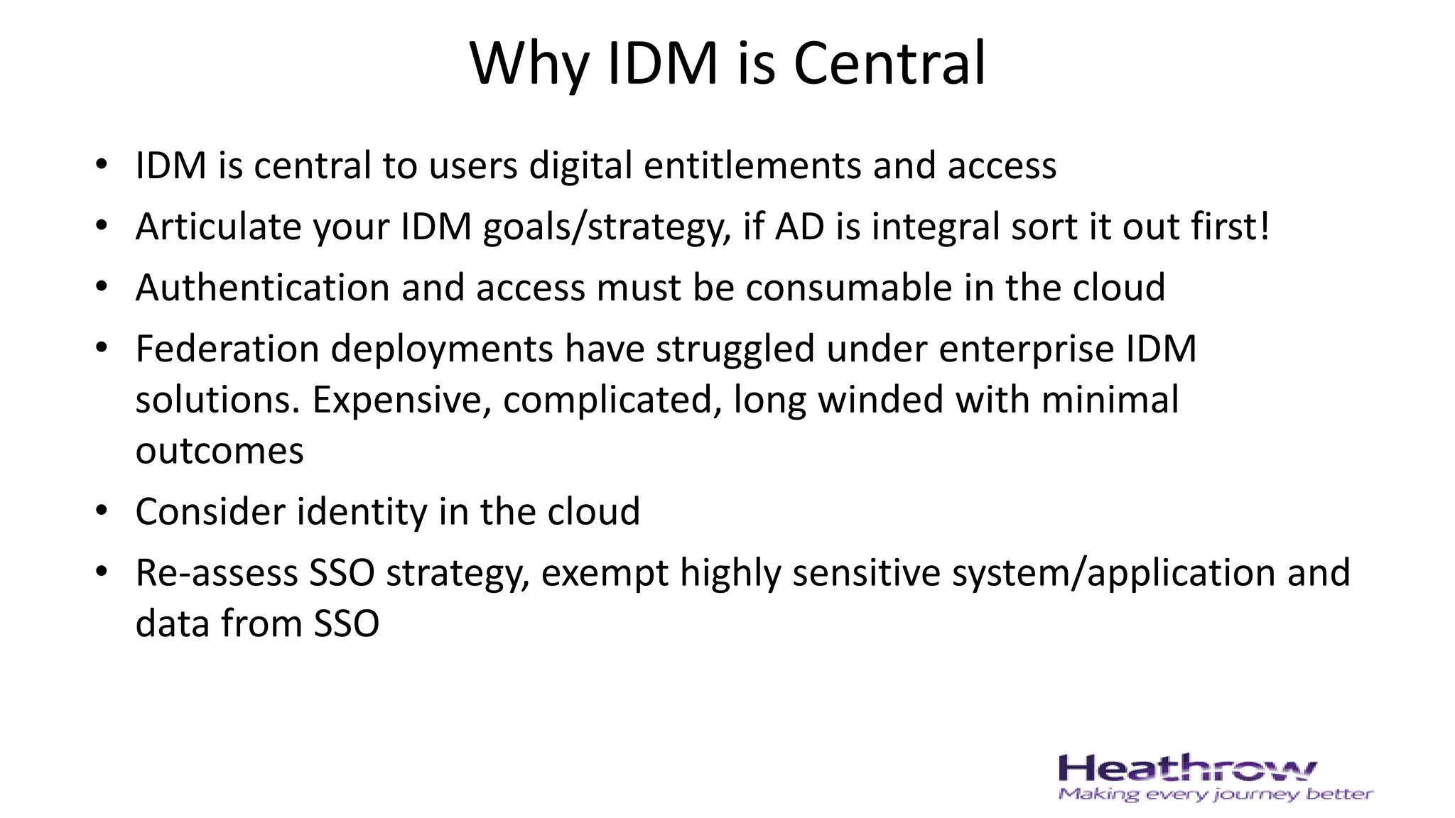 Why IDM is Central
• IDM is central to users digital entitlements and access
• Articulate your IDM goals/strategy, if AD is integral sort it out first!
• Authentication and access must be consumable in the cloud
• Federation deployments have struggled under enterprise IDM
solutions. Expensive, complicated, long winded with minimal
outcomes
• Consider identity in the cloud
• Re-assess SSO strategy, exempt highly sensitive system/application and
data from SSO
 