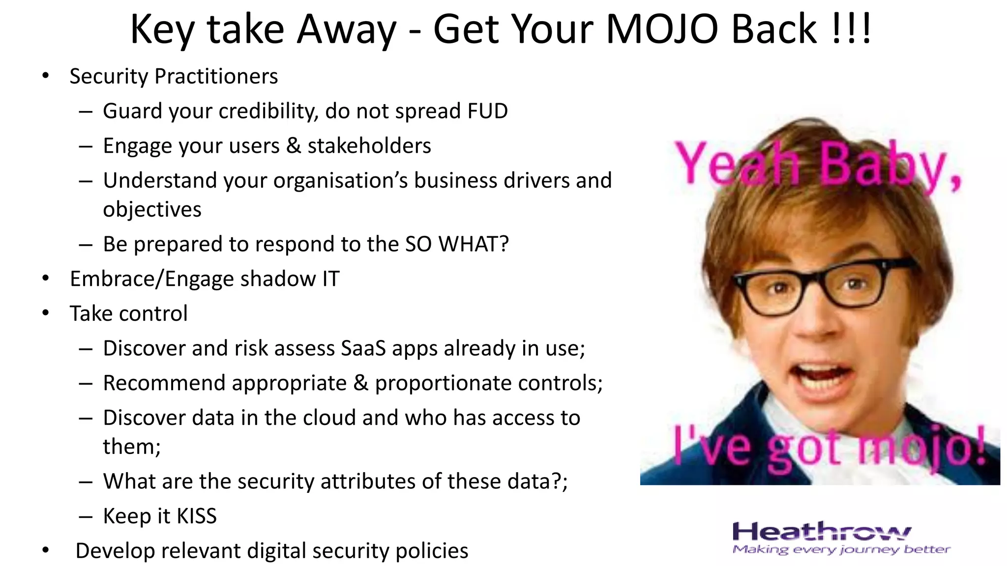 Key take Away - Get Your MOJO Back !!!
• Security Practitioners
– Guard your credibility, do not spread FUD
– Engage your users & stakeholders
– Understand your organisation’s business drivers and
objectives
– Be prepared to respond to the SO WHAT?
• Embrace/Engage shadow IT
• Take control
– Discover and risk assess SaaS apps already in use;
– Recommend appropriate & proportionate controls;
– Discover data in the cloud and who has access to
them;
– What are the security attributes of these data?;
– Keep it KISS
• Develop relevant digital security policies
 