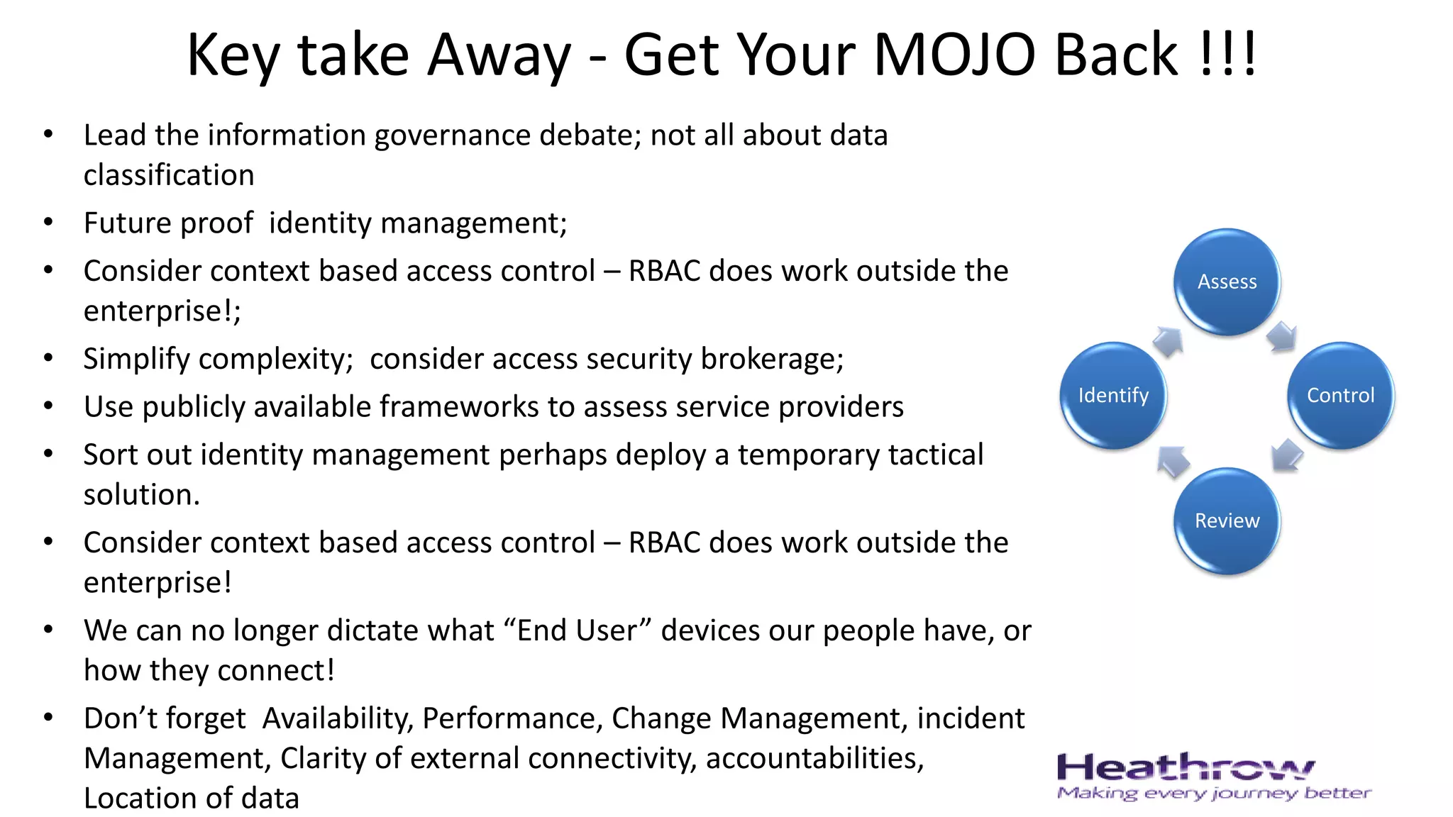 Key take Away - Get Your MOJO Back !!!
• Lead the information governance debate; not all about data
classification
• Future proof identity management;
• Consider context based access control – RBAC does work outside the
enterprise!;
• Simplify complexity; consider access security brokerage;
• Use publicly available frameworks to assess service providers
• Sort out identity management perhaps deploy a temporary tactical
solution.
• Consider context based access control – RBAC does work outside the
enterprise!
• We can no longer dictate what “End User” devices our people have, or
how they connect!
• Don’t forget Availability, Performance, Change Management, incident
Management, Clarity of external connectivity, accountabilities,
Location of data
Assess
Control
Review
Identify
 