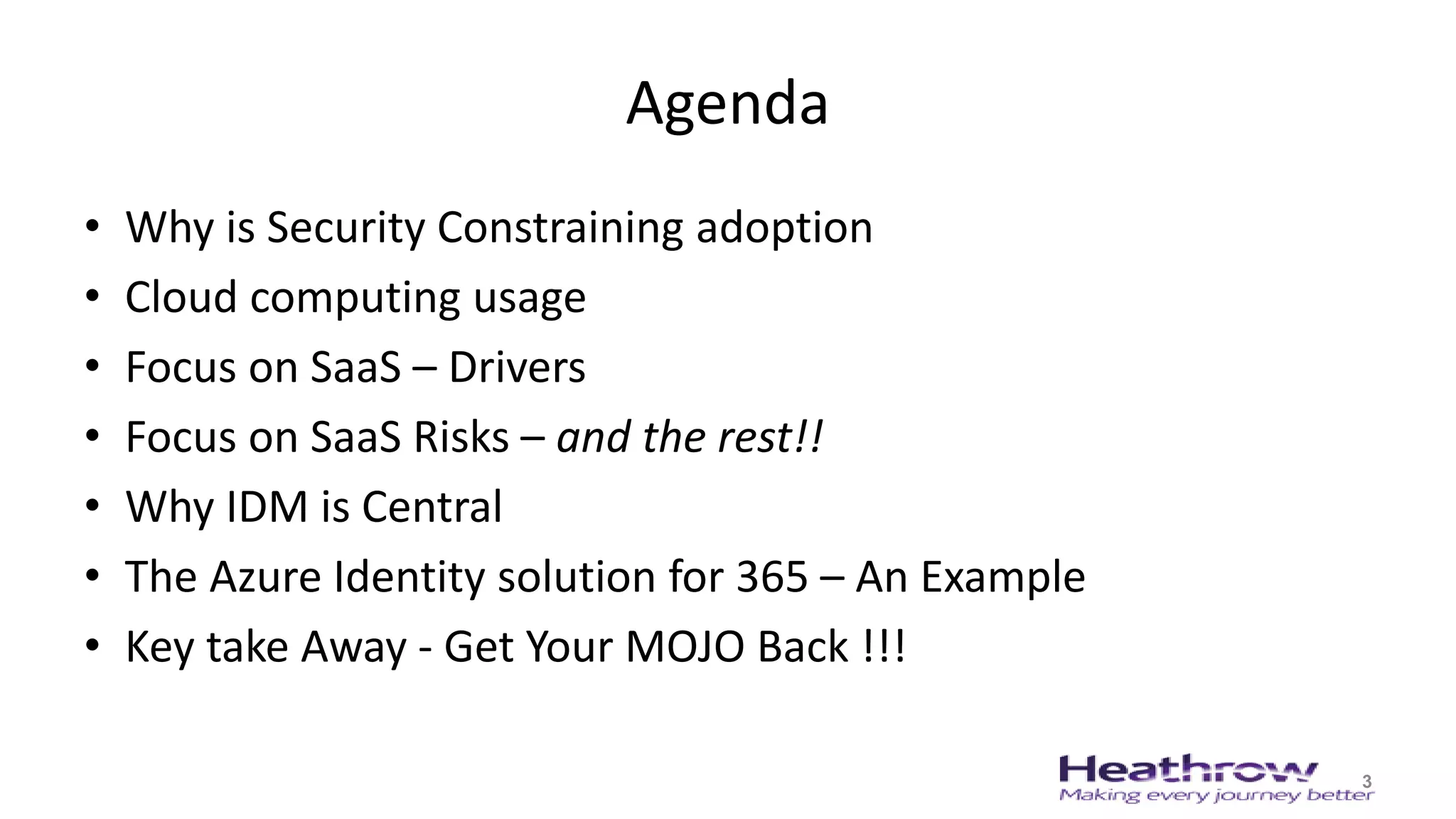Agenda
• Why is Security Constraining adoption
• Cloud computing usage
• Focus on SaaS – Drivers
• Focus on SaaS Risks – and the rest!!
• Why IDM is Central
• The Azure Identity solution for 365 – An Example
• Key take Away - Get Your MOJO Back !!!
3
 